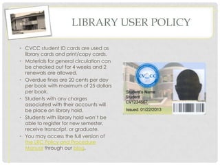 LIBRARY USER POLICY

• CVCC student ID cards are used as
  library cards and print/copy cards.
• Materials for general circulation can
  be checked out for 4 weeks and 2
  renewals are allowed.                   Expires 8/201?

• Overdue fines are 20 cents per day
  per book with maximum of 25 dollars
  per book.
• Students with any charges
  associated with their accounts will
  be place on library hold.
• Students with library hold won’t be
  able to register for new semester,
  receive transcript, or graduate.
• You may access the full version of
  the LRC Policy and Procedure
  Manual through our blog.
 