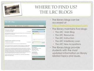 WHERE TO FIND US?
 THE LRC BLOGS
      • The library blogs can be
        accessed at
        http://thelrcblog.blogspot.com
      • The library maintains five blogs:
        •   The LRC Main Blog
        •   The LRC Resources
        •   The LRC Instruction
        •   The LRC Interlibrary Loan
        •   The LRC New Acquisitions
      • The library blogs provide
        students with the most
        updated information on library
        related topics and issues.
 