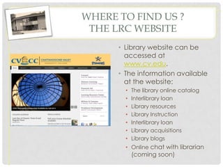 WHERE TO FIND US ?
 THE LRC WEBSITE
      • Library website can be
        accessed at
        www.cv.edu.
      • The information available
        at the website:
        •   The library online catalog
        •   Interlibrary loan
        •   Library resources
        •   Library Instruction
        •   Interlibrary loan
        •   Library acquisitions
        •   Library blogs
        • Online chat with librarian
            (coming soon)
 