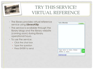 TRY THIS SERVICE!
                     VIRTUAL REFERENCE
• The library provides virtual reference
  service using LibraryH3lp
• The service is available through the
  library blogs and the library website
  (coming soon) during library
  operational hours.
• To use the service:
  • Click the chat box
  • Type the question
  • Press ENTER to send
 