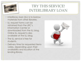 TRY THIS SERVICE!
                        INTERLIBRARY LOAN
• Interlibrary loan (ILL) is to borrow
  materials from other libraries.
• ILL request forms can be
  obtained from the LRC’s
  Information Center or
  downloaded from the ILL blog.
  Online ILL request is also
  available at the ILL blog.
• The ILL service is free for
  students.
• Delivery time for requested items
  varies, depending upon their
  availability and location of the
  lending library.
 