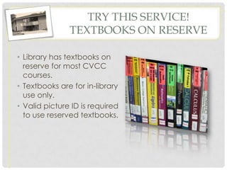 TRY THIS SERVICE!
               TEXTBOOKS ON RESERVE

• Library has textbooks on
  reserve for most CVCC
  courses.
• Textbooks are for in-library
  use only.
• Valid picture ID is required
  to use reserved textbooks.
 