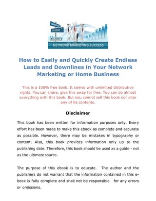 How to Easily and Quickly Create Endless
Leads and Downlines in Your Network
Marketing or Home Business
This is a 100% free book. It comes with unlimited distributive
rights. You can share, give this away for free. You can do almost
everything with this book. But you cannot sell this book nor alter
any of its contents.
Disclaimer
This book has been written for information purposes only. Every
effort has been made to make this ebook as complete and accurate
as possible. However, there may be mistakes in typography or
content. Also, this book provides information only up to the
publishing date. Therefore, this book should be used as a guide - not
as the ultimate source.
The purpose of this ebook is to educate. The author and the
publishers do not warrant that the information contained in this e-
book is fully complete and shall not be responsible for any errors
or omissions.
 