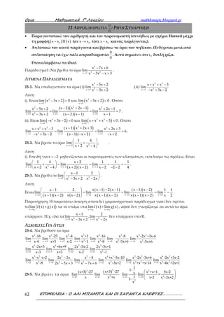 Ορια Μαθηµατικά Γ’ Λυκείου mathhmagic.blogspot.gr
ΕΠΙΜΕΛΕΙΑ : Ο ΑΛΙ ΜΠΑΜΠΑ ΚΑΙ ΟΙ ΣΑΡΑΝΤΑ ΚΛΕΦΤΕΣ……………….62
23 ΑΠΡΟΣΔΙΟΡΙΣΤΙΑ
0
0
: ΡΗΤΗ ΣΥΝΑΡΤΗΣΗ
• Παραγοντοποιώ τον αριθμητή και τον παρονομαστή (συνήθως με σχήμα Horner) μέχρι
τη μορφή ( ) ( )0x x x− Π (αν 0x x→ τότε 0x x− κοινός παράγοντας).
• Απλοποιώ τον κοινό παράγοντα και βρίσκω το όριο του πηλίκου. (Ενδέχεται μετά από
απλοποίηση να έχω πάλι απροσδιοριστία
0
0
. Αυτό σημαίνει ότι 0x διπλή ρίζα.
Επαναλαμβάνω τα ίδια).
Παράδειγμα1: Να βρεθεί το όριο
3
3 2x 1
x 7x 6
lim
x 3x x 3→
− +
− − +
.
ΛΥΜΕΝΑ ΠΑΡΑΔΕΙΓΜΑΤΑ
23-1. Να υπολογιστούν τα όρια ( ) ( )
3 2 3
2 2x 2 x 1
x 5x 2 x x x 3
i lim ii lim
x 3x 2 x 3x 2→ →
− + + + −
− + − + −
Λύση
i). Είναι ( ) ( )2 3
x 2 x 2
lim x 3x 2 0 και lim x 5x 2 0
→ →
− + = − + = . Οπότε
( )( )
( )( )
23 2
2x 2 x 2 x 2
x 2 x 2x 1x 5x 2 x 2x 1
lim lim lim 7
x 3x 2 x 2 x 1 x 1→ → →
− + −− + + −
= = =
− + − − −
.
ii). Είναι ( ) ( )2 2 3
x 1 x 1
lim x 3x 2 0 και lim x x x 3 0
→ →
− + − = + + − = . Οπότε
( )( )
( )( )
22 3 2
2x 1 x 1 x 1
x 1 x 2x 3x x x 3 x 2x 3
lim lim lim 6
x 3x 2 x 1 x 2 x 2→ → →
− + ++ + − + +
= = =
− + − − − + − +
.
23-2. Να βρείτε το όριο
→−
 
+ 
+ − 
2x 2
1 4
lim
x 2 x 4
, .
Λύση
i). Επειδή για x 2= − μηδενίζονται οι παρονομαστές των κλασμάτων, εκτελούμε τις πράξεις. Είναι
( )( )2x 2 x 2 x 2
1 4 x 2 1 1 1
lim lim lim
x 2 x 4 x 2 x 2 x 2 2 2 4→− →− →−
+ 
+ = = = = − 
+ − + − − − − 
.
23-3. Να βρεθεί το 2 2x 2
x 1 2
lim
x 3x 2 x 2x→
− 
− 
− + − 
.
Λύση
Είναι
( )( ) ( )
( ) ( )
( )( )
( )( )
( )( )x 2 x 2 x 2 x 2
x x 1 2 x 1 x 1 x 2x 1 2 1 1
lim lim lim lim
x 1 x 2 x x 2 x x 1 x 2 x x 1 x 2 x 2→ → → →
  − − − − −−
− = = = = 
− − − − − − − 
.
Παρατήρηση: Η παραπάνω άσκηση αποτελεί χαρακτηριστικό παράδειγμα γιατί δεν πρέπει
το ( ) ( )( )0x x
lim f x g x
→
+ να το σπάμε στα ( ) ( )
0 0x x x x
lim f x lim g x
→ →
+ , αφού δεν γνωρίζουμε αν αυτά τα όρια
υπάρχουν. Π.χ. εδώ τα 2 2x 2 x 2
x 1 2
lim ,lim
x 3x 2 x 2x→ →
−
− + −
δεν υπάρχουν στο R.
ΑΣΚΗΣΕΙΣ ΓΙΑ ΛΥΣΗ
23-4. Να βρεθούν τα όρια
2
x 4
x -16
lim
x-4→
,
2
x -5
x -25
lim
x+5→
,
2
x 2
x -4
lim
x-2→
,
3
2x 1
x +1
lim
x -1→−
,
4
3x 2
x -16
lim
x -8→
,
3
2x 2
x -8
lim
x -5x+6→
,
→
3 2
2x 1
x -2x +3x-6
lim
x -5x+6
2
x 3
x -2x+3
lim
x-3→
,
2
x 3
x +6x+9
lim
x+3→−
,
2
x 2
2x -3x-2
lim
x-2→
,
2
2x 1
2x -3x+1
lim
x -1→
3 2
3x 2
x -x -x-2
lim
x -8→
,
1
2
5 3→
−
− +
3
2x
2x x
lim
2x x
, 32
8
7 6→
−
− +
3
x
x
lim
x x
,
4 2
2x 2
x +x -5x-10
lim
x -3x+2→
,
3 2
3 2x 2
x -2x -3x+6
lim
x +x +x-14→
,
4 2
3 2x 1
x -2x +3x-2
lim
x -4x +2x+1→
23-5. Να βρείτε τα όρια
3
x 0
(x+3) -27
lim
x→
,
( )3
2x 1
x+3 -27
lim
x +x→
,
x 1
2
1
1-
xlim
1
1-
x
→
,
→
 
 
 
2
2x 2
x +x+1 5x-2
lim +
x-2 x -3x+2
 