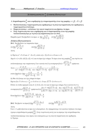 Ορια Μαθηµατικά Γ’ Λυκείου mathhmagic.blogspot.gr
ΕΠΙΜΕΛΕΙΑ : Ο ΑΛΙ ΜΠΑΜΠΑ ΚΑΙ ΟΙ ΣΑΡΑΝΤΑ ΚΛΕΦΤΕΣ………………. 63
24 ΑΠΡΟΣΔΙΟΡΙΣΤΙΑ
0
0
: ΣΥΖΗΓΗΣ ΠΑΡΑΣΤΑΣΗ
1. Απροσδιοριστία
0
0
και ο αριθμητής ή ο παρονομαστής είναι της μορφής α β, α β± ±
• Πολλαπλασιάζω παρονομαστή και αριθμητή με τη συζυγή παράσταση του αριθμητή ή
παρονομαστή αντίστοιχα.
• Παραγοντοποιώ – απλοποιώ τον κοινό παράγοντα και βρίσκω το όριο.
• Στην περίπτωση που και ο αριθμητής και ο παρονομαστής είναι της μορφής
πολλαπλασιάζουμε με τη συζυγή παράσταση και των δύο.
Παράδειγμα1: Να βρεθούν τα όρια:
x 5 x 1
x 5 2 3x 1
α. lim β. lim
x 1 2 x 3 2→ →
− − +
− − + −
.
ΛΥΜΕΝΑ ΠΑΡΑΔΕΙΓΜΑΤΑ
24-1. Να βρεθούν τα παρακάτω όρια
( )
2
2x 2
x 5 3
i lim
x 2x→
+ −
−
( ) x 1
2x 7 3
ii lim
x 3 2→
+ −
+ −
Λύση
i). Πρέπει 2 2
x 5 0 και x 2x 0+ ≥ − ≠ , οπότε ( )x x 2 0 x 0 και x 2− ≠ ⇔ ≠ ≠ .
Άρα ( ) ( ) ( ),0 0,2 2,Α = −∞ ∪ ∪ +∞ και το όριο έχει νόημα. Το όριο είναι της μορφής
0
0
και πρέπει να
απλοποιήσουμε την παράσταση. Για x κοντά στο 2 η συνάρτηση ( )
2
2
x 5 3
f x
x 2x
+ −
=
−
γράφεται:
( )
( )( ) ( )( ) ( )
2 2
2 2 2 2
x 5 9 x 4 x 2
f x
x 2x x 5 3 x x 2 x 5 3 x x 5 3
+ − − +
= = =
− + + − + + + +
,
οπότε ( )
( )x 2 x 2 2
x 2 4 1
limf x lim
2 6 3x x 5 3→ →
+
= = =
⋅+ +
.
ii). Θα ελέγξουμε αν έχει νόημα το όριο.
Πρέπει
7
2x 7 0 x ,x 3 0 x 3 και x 3 2 0 x 1
2
+ ≥ ⇔ ≥ − + ≥ ⇔ ≥ − + − ≠ ⇔ ≠ .
Οπότε το πεδίο ορισμού είναι [ ) ( )3,1 1,Α = − ∪ +∞ και το όριο έχει νόημα. Για x κοντά στο 1 η
συνάρτηση ( )
2x 7 3
f x
x 3 2
+ −
+ −
γράφεται ( )
( )( )
( )( )
( )( )
( )( )
( )2x 7 9 x 3 2 2 x 1 x 3 2 2 x 3 2
f x
2x 7 32x 7 3 x 3 4 x 1 2x 7 3
+ − + + − + + + +
= =
+ ++ + + − − + +
Είναι ( )
( ) ( )
x 1 x 1
2 x 3 2 2 2 2 4
limf x lim
3 3 32x 7 3→ →
+ + +
= = =
++ +
.
24-2. Να βρείτε τα όρια ( ) ( )
2
2x 1 x 1
x 3 3x 1 2 2x 1 x 3
i lim ii lim
x 1 x 1→ →
+ − + − − +
− −
.
Λύση
Για x 1= μηδενίζονται οι όροι των κλασμάτων. Αν εφαρμόσουμε τον κανόνα πηλίκου στα όρια
έχουμε απροσδιόριστη μορφή
0
0
 
 
 
. Στην περίπτωση αυτή για να άρουμε την απροσδιοριστία,
πολλαπλασιάζουμε τους όρους του κλάσματος με τη συζυγή παράσταση του αριθμητή.
i). Έχουμε
 