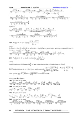 Ορια Μαθηµατικά Γ’ Λυκείου mathhmagic.blogspot.gr
ΕΠΙΜΕΛΕΙΑ : Ο ΑΛΙ ΜΠΑΜΠΑ ΚΑΙ ΟΙ ΣΑΡΑΝΤΑ ΚΛΕΦΤΕΣ……………….64
( ) ( ) ( )
( ) ( )
( )
( ) ( )
( )( )
( )( )
( )
( )
( )
( )
2 2
22
2 2x 1 x 1 x 1 2 2
2
x 1 x 1 x 12 2 2 2
x 3 3x 1 x 3 3x 1x 3 3x 1x 3 3x 1
lim lim lim
x 1 x 1 x 1 x 3 3x 1
2 4x 3x 1 2 x 1 4x 1 2 4x 1
lim lim lim
x 1 x 3 3x 1 x 1 x 1 x 3 3x 1 x 1 x 3 3x 1
2 4 1 1
1 1
→ → →
→ → →
   + − − + + −+ − −+ − +    = = =
− −  − + + −
 
− − − − − + − +
= = =
     − + + − − + + + − + + + −
     
− ⋅ ⋅ +
=
+ 2
5
41 3 3 1 1
= −
 + + ⋅ −
 
ii). Είναι
( ) ( )( )
( )( )( )
( )( )
( )( )
( ) ( )
x 1 x 1
x 1 x 1
2 2x 1 x 3 2 2x 1 x 3 x 12 2x 1 x 3
lim lim
x 1 x 1 x 1 2 2x 1 x 3
7 x 1 x 1 7 x 1 7 1 1 7
lim lim
22 2x 1 x 3 2 2 1 1 1 3x 1 2 2x 1 x 3
→ →
→ →
− − + ⋅ − + + +− − +
= =
− − + − + +
− + + +
= = = =
− + + ⋅ − + +− − + +
24-3. Να βρείτε το όριο ( ) →
− − −
−
2
x 1 2
x 1 x x
i lim
x 1
.
Λύση
i). Επειδή για x 1= μηδενίζεται κάθε όρος στον αριθμητή και ο παρονομαστής, τους αναλύουμε σε
γινόμενο παραγόντων. Έχουμε
( )
( )( )
( )2 x 1
2x 1 x 1 x 1 x 1
x 1 1 xx 1 x x 1x 1 x x 1 x 1 1
lim lim lim lim 0
x 1 x 1 x 1 1 1x 1 x 1x 1
>
→ → → →
− −− − −− − − − −
= = = = =
− + + +− +−
24-4. Αν ( )x 2
lim f x 3
→
= να βρεθεί το όριο
( )
( )x 2
f x 3
lim
f x 1 2→
−
+ −
.
Λύση
Αρχικά έχουμε απροσδιοριστία
0
0
, το όριο του αριθμητή και του παρονομαστή είναι 0.
Πολλαπλασιάζουμε με τη συζυγή του παρονομαστή
( )( ) ( )( )
( )( ) ( )
( )( ) ( )( )
( )
f x -3 f x +1+2 f x -3 f x +1+2
=
f x -3f x +1-2 f x +1+2
.
Έτσι έχουμε ( )( ) ( )x 2 x 2
lim f x 1 2 lim f x 1 2 3 1 2 4
→ →
+ + = + + = + + = .
ΑΣΚΗΣΕΙΣ ΓΙΑ ΛΥΣΗ
24-5. Να βρείτε τα όρια
x 4
x 2
lim
x-4→
−
,
x 9
3- x
lim
9-x→
,
x 3
x 3
lim
x-3→
−
,
x 5
x- 5
lim
x-5→
, 2x 7
7- x
lim
x -49→
, 2x 4
x 2
lim
x 16→
−
−
, 2x 4
x-2
lim
x -5x+4→
24-6. Να βρείτε τα όρια
h 0
1+h-1
lim
h→
,
x 3
x+1 2
lim
x-3→
−
,
→ 2x 1
x+3-2
lim
x -1
,
2
2x 0
1- 1-x
lim
x→
24-7. Να βρείτε τα όρια
x 9
9-x
lim
3- x→
,
x 1
1-x
lim
10-x-3→
,
2
x 1
x - x
lim
x-1→
,
x 1
x-1
lim
x-1→
,
2x 2
x+2-2
lim
x +5-3→
,
→−
2
x 1
x +3+2x
lim
x+1
,
3→x
x-3
lim
1- x-2
24-8. Να βρείτε τα όρια
2
21
2
4 3 2 3
6 1→
+ + −
− −x
x x
lim
x x
, →−
2
2x 1
x +x+4+x-1
lim
x +3x+2
, →
2
x 2
x +5-x-1
lim
x+2-x
, →
2
2x 3
x +2x+10-x-2
lim
x -4x+3
, →
2
3x 1
x +3x+5+x-4
lim
x-x
 