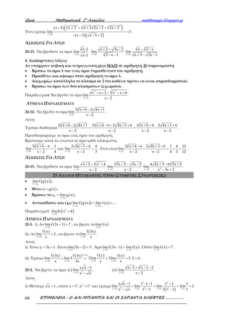 Ορια Μαθηµατικά Γ’ Λυκείου mathhmagic.blogspot.gr
ΕΠΙΜΕΛΕΙΑ : Ο ΑΛΙ ΜΠΑΜΠΑ ΚΑΙ ΟΙ ΣΑΡΑΝΤΑ ΚΛΕΦΤΕΣ……………….66
Έτσι έχουμε
( )( )
( )( )
2 23 33 3
x 5
x 5 x 3 x 3 2x 2 2x 2
lim 3
x 5 x 1 2→
− + + + − + −
= −
− − − +
.
ΑΣΚΗΣΕΙΣ ΓΙΑ ΛΥΣΗ
24-13. Να βρεθούν τα όρια.
→
3
x 1
x-1
lim
x-1
3x 2
x 2 3x 2
lim
3 x 1→
+ − −
− −
3 3
x 1
x 2 x
lim
x 3 3x 1→
− −
+ − −
4. Διαφορετικές τάξεις:
Αν υπάρχουν κυβική και τετραγωνική ρίζα ΜΑΖΙ σε αριθμητή Ή παρονομαστή
• Βρίσκω το όριο λ του ενός όρου (προσθετέου) του αριθμητή.
• Προσθέτω και αφαιρώ στον αριθμητή το όριο λ.
• Διαχωρίζω κατάλληλα το κλάσμα σε 2 (το καθένα πρέπει να είναι απροσδιοριστία).
• Βρίσκω τα όρια των δύο κλασμάτων ξεχωριστά.
Παράδειγμα4: Να βρεθεί το όριο
2 23
x 2
x x 2 x x 6
lim
x 2→
− + − − +
−
.
ΛΥΜΕΝΑ ΠΑΡΑΔΕΙΓΜΑΤΑ
24-14. Να βρεθεί το όριο
3
x 2
3 x 6 2 4x 1
lim
x 2→
+ − +
−
.
Λύση
Έχουμε διαδοχικά
3 3 3
3 x 6 2 4x 1 3 x 6 6 2 4x 1 6 3 x 6 6 2 4x 1 6
x 2 x 2 x 2 x 2
+ − + + − − + + + − + +
= = −
− − − −
.
Προσθαφαιρούμε το όριο ενός όρου του αριθμητή.
Βρίσκουμε κατά τα γνωστά το όριο κάθε κλάσματος.
3
x 2 x 2
3 x 6 6 1 2 4x 1 6 4
lim και lim
x 2 4 x 2 3→ →
+ − + +
= =
− −
. Έτσι είναι
3
x 2
3 x 6 6 2 4x 1 6 1 4 13
lim
x 2 x 2 4 3 12→
+ − + +
− = − =
− −
.
ΑΣΚΗΣΕΙΣ ΓΙΑ ΛΥΣΗ
24-15. Να βρεθούν τα όρια
3 2
x 2
x 2 x 4
lim
x 2→
+ − +
−
3
x 2
5x 2 3x 2
lim
x 2→
− − −
−
3
2x 2
4 2x 5 6 3x 2
lim
x 3x 2→
+ − +
− +
.
25 ΑΛΛΑΓΗ ΜΕΤΑΒΛΗΤΗΣ (ΟΡΙΟ ΣΥΝΘΕΤΗΣ ΣΥΝΑΡΤΗΣΗΣ)
• ( )( )0x x
lim f g x
→
.
• Θέτω ( )u g x= .
• Βρίσκω το ( )
0
0
x x
u lim g x
→
= .
• Αντικαθιστώ και έχω ( )( ) ( )
0 0x x u u
lim f g x lim f u ...
→ →
= =
Παράδειγμα1: ( )2
x 0
limln x 4
→
+ .
ΛΥΜΕΝΑ ΠΑΡΑΔΕΙΓΜΑΤΑ
25-1. i). Αν ( )x 2
limf 3x 1 7
→
− = , να βρείτε το ( )x 5
limf x
→
.
ii). Αν
( )
x 0
f x
lim 2
x→
= , να βρείτε το
( )
x 0
f 3x
lim
x→
.
Λύση
i). Έστω y 3x 1= − . Είναι ( )x 2
lim 3x 1 5
→
− = . Άρα ( ) ( )x 2 y 5
limf 3x 1 limf y
→ →
− = . Οπότε ( )x 5
limf x 7
→
= .
ii). Έχουμε
( ) ( ) ( ) ( )y 3x
x 0 x 0 y 0 x 0
f yf 3x f 3x f x
lim lim 3 3lim 3lim 3 2 6
x 3x y x
=
→ → → →
= = = = ⋅ = .
25-2. Να βρείτε τα όρια ( ) 2x 1
x x 1
i lim
x x→
−
−
, ( )
3
x 2
x 1 x 1 2
ii lim
x 2→
− + − −
−
.
Λύση
i). Θέτουμε x t= , οπότε 2 2 4
x t ,x t= = και έχουμε
( )
2 3
42 3x 1 t 1 t 1 t 1
x x 1 t t 1 t 1 1
lim lim lim lim 1
t t tx x t t 1→ → → →
− ⋅ − −
= = = =
−− −
.
 