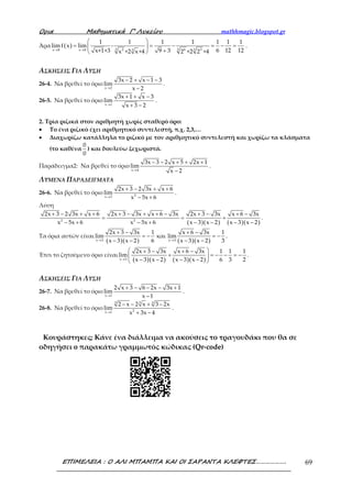 Ορια Μαθηµατικά Γ’ Λυκείου mathhmagic.blogspot.gr
ΕΠΙΜΕΛΕΙΑ : Ο ΑΛΙ ΜΠΑΜΠΑ ΚΑΙ ΟΙ ΣΑΡΑΝΤΑ ΚΛΕΦΤΕΣ………………. 69
Άρα ( ) 3 3 32 6 3x 8 x 8 3
1 1 1 1 1 1 1
limf x lim -
6 12 12x+1+3 9 3x +2 x+4 2 +2 2 +4→ →
 
= = − = − = 
+ 
.
ΑΣΚΗΣΕΙΣ ΓΙΑ ΛΥΣΗ
26-4. Να βρεθεί το όριο
x 2
3x 2 x 1 3
lim
x 2→
− + − −
−
.
26-5. Να βρεθεί το όριο
x 1
3x 1 x 3
lim
x 3 2→
+ + −
+ −
.
2. Τρία ριζικά στον αριθμητή χωρίς σταθερό όρο:
• Το ένα ριζικό έχει αριθμητικό συντελεστή, π.χ. 2,3,…
• Διαχωρίζω κατάλληλα το ριζικό με τον αριθμητικό συντελεστή και χωρίζω τα κλάσματα
(το καθένα
0
0
) και δουλεύω ξεχωριστά.
Παράδειγμα2: Να βρεθεί το όριο
x 4
3x 3 2 x 5 2x 1
lim
x 2→
− − + + +
−
.
ΛΥΜΕΝΑ ΠΑΡΑΔΕΙΓΜΑΤΑ
26-6. Να βρεθεί το όριο 2x 3
2x 3 2 3x x 6
lim
x 5x 6→
+ − + +
− +
.
Λύση
( )( ) ( )( )2 2
2x 3 2 3x x 6 2x 3 3x x 6 3x 2x 3 3x x 6 3x
x 5x 6 x 5x 6 x 3 x 2 x 3 x 2
+ − + + + − + + − + − + −
= = +
− + − + − − − −
.
Τα όρια αυτών είναι
( )( ) ( )( )x 3 x 3
2x 3 3x 1 x 6 3x 1
lim και lim
x 3 x 2 6 x 3 x 2 3→ →
+ − + −
= − = −
− − − −
.
Έτσι το ζητούμενο όριο είναι
( )( ) ( )( )x 3
2x 3 3x x 6 3x 1 1 1
lim
x 3 x 2 x 3 x 2 6 3 2→
 + − + −
+ = − − = − 
− − − − 
.
ΑΣΚΗΣΕΙΣ ΓΙΑ ΛΥΣΗ
26-7. Να βρεθεί το όριο
x 1
2 x 3 6 2x 3x 1
lim
x 1→
+ − − − +
−
.
26-8. Να βρεθεί το όριο
3 3 3
2x 1
2 x 2 x 3 2x
lim
x 3x 4→
− − + −
+ −
.
Κουράστηκες; Κάνε ένα διάλλειμα να ακούσεις το τραγουδάκι που θα σε
οδηγήσει o παρακάτω γραμμωτός κώδικας (Qr-code)
 