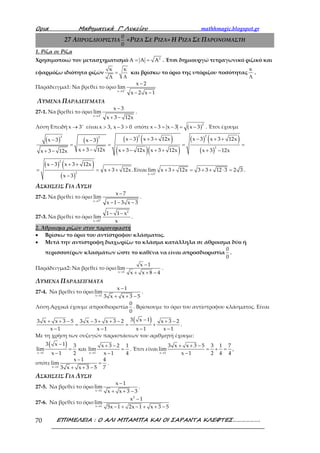 Ορια Μαθηµατικά Γ’ Λυκείου mathhmagic.blogspot.gr
ΕΠΙΜΕΛΕΙΑ : Ο ΑΛΙ ΜΠΑΜΠΑ ΚΑΙ ΟΙ ΣΑΡΑΝΤΑ ΚΛΕΦΤΕΣ……………….70
27 ΑΠΡΟΣΔΙΟΡΙΣΤΙΑ
0
0
«ΡΙΖΑ ΣΕ ΡΙΖΑ» H ΡΙΖΑ ΣΕ ΠΑΡΟΝΟΜΑΣΤΗ
1. Ρίζα σε Ρίζα
Χρησιμοποιώ τον μετασχηματισμό 2
A A A= = . Έτσι δημιουργώ τετραγωνικό ριζικό και
εφαρμόζω ιδιότητα ριζών
κ κ
=
ΛΛ
και βρίσκω το όριο της υπόριζου ποσότητας
κ
Λ
.
Παράδειγμα1: Να βρεθεί το όριο
x 2
x 2
lim
x 2 x 1
+
→
−
− −
ΛΥΜΕΝΑ ΠΑΡΑΔΕΙΓΜΑΤΑ
27-1. Να βρεθεί το όριο
x 3
x 3
lim
x 3 12x
+
→
−
+ −
.
Λύση Επειδή x 3+
→ είναι x 3, x 3 0> − > οπότε ( )
2
x 3 x 3 x 3− = − = − . Έτσι έχουμε
( ) ( ) ( ) ( )
( )( )
( ) ( )
( )
− + + − + +− −
= = = =
+ − + − + + + −+ −
2 22 2
2
x 3 x 3 12x x 3 x 3 12xx 3 x 3
x 3 12x x 3 12x x 3 12x x 3 12xx 3 12x
( ) ( )
( )
− + +
= = + +
−
2
2
x 3 x 3 12x
x 3 12x.
x 3
Είναι
x 3
lim x 3 12x 3 3 12 3 2 3+
→
+ + = + + ⋅ = .
ΑΣΚΗΣΕΙΣ ΓΙΑ ΛΥΣΗ
27-2. Να βρεθεί το όριο
x 7
x 7
lim
x 1 3 x 3
+
→
−
− − −
.
27-3. Να βρεθεί το όριο
2
x 0
1 1 x
lim
x+
→
− −
.
2. Άθροισμα ριζών στον παρονομαστή
• Βρίσκω το όριο του αντίστροφου κλάσματος.
• Μετά την αντίστροφη διαχωρίζω το κλάσμα κατάλληλα σε άθροισμα δύο ή
περισσοτέρων κλασμάτων ώστε το καθένα να είναι απροσδιοριστία
0
0
.
Παράδειγμα2: Να βρεθεί το όριο
x 1
x 1
lim
x x 8 4→
−
+ + −
.
ΛΥΜΕΝΑ ΠΑΡΑΔΕΙΓΜΑΤΑ
27-4. Να βρεθεί το όριο
x 1
x 1
lim
3 x x 3 5→
−
+ + −
.
Λύση.Αρχικά έχουμε απροσδιοριστία
0
0
. Βρίσκουμε το όριο του αντίστροφου κλάσματος. Είναι
( )3 x 13 x x 3 5 3 x 3 x 3 2 x 3 2
x 1 x 1 x 1 x 1
−+ + − − + + − + −
= = +
− − − −
.
Με τη χρήση των συζυγών παραστάσεων του αριθμητή έχουμε:
( )
x 1 x 1
3 x 1 3 x 3 2 1
lim και lim
x 1 2 x 1 4→ →
− + −
= =
− −
. Έτσι είναι
x 1
3 x x 3 5 3 1 7
lim
x 1 2 4 4→
+ + −
= + =
−
,
οπότε
x 1
x 1 4
lim
73 x x 3 5→
−
=
+ + −
.
ΑΣΚΗΣΕΙΣ ΓΙΑ ΛΥΣΗ
27-5. Να βρεθεί το όριο
x 1
x 1
lim
x x 3 3→
−
+ + −
.
27-6. Να βρεθεί το όριο
2
x 1
x 1
lim
5x 1 2x 1 x 3 5→
−
− + − + + −
 