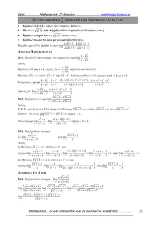 Ορια Μαθηµατικά Γ’ Λυκείου mathhmagic.blogspot.gr
ΕΠΙΜΕΛΕΙΑ : Ο ΑΛΙ ΜΠΑΜΠΑ ΚΑΙ ΟΙ ΣΑΡΑΝΤΑ ΚΛΕΦΤΕΣ………………. 71
28 ΑΠΡΟΣΔΙΟΡΙΣΤΙΑ
0
0
. ΡΙΖΙΚΟ ΜΕ ΙΔΙΟ ΥΠΟΡΙΖΟ ΚΑΙ ΑΛΛΗ ΤΑΞΗ
• Βρίσκω το Ε.Κ.Π. όλων των τάξεων. Έστω ν.
• Θέτω ( )νy g x= και εκφράζω όλα τα ριζικά ως δυνάμεις του y.
• Βρίσκω το όριο του ( )νy g x= όταν 0x x→ .
• Βρίσκω τελικά το όριο με νέα μεταβλητή το y.
Παράδειγμα1: Να βρεθεί το όριο
3
3x 0
3 2x 1 2 2x 1 1
lim
2 2x 1 2x 1 1→
+ − + −
+ − + −
.
ΛΥΜΕΝΑ ΠΑΡΑΔΕΙΓΜΑΤΑ
28-1. Να βρεθεί αν υπάρχει το παρακάτω όριο
3
5x 1
1 x
lim
1 x→
−
−
.
Λύση
Πρέπει x 0 και x 1≥ ≠ , άρα η ( )
3
5
1 x
f x
1 x
−
=
−
ορίζεται κοντά στο 1.
Θέτουμε 15
x t= , οπότε 5 33 5
x t και x t= = . Επίσης καθώς x 1→ έχουμε και t 1, με t 1→ ≠ .
Επομένως έχουμε
( )( )
( )( )
2 3 45 2 3 43
3 225
1 t 1 t t t t1 x 1 t 1 t t t t
1 t 1 t t1 x 1 t 1 t t
− + + + +− − + + + +
= = =
− + +− − + +
.
Άρα ισχύει
2 3 43
25x 1 t 1
1 x 1 t t t t 5
lim lim
1 t t 31 x→ →
− + + + +
=
+ +−
.
28-2. Να βρεθεί το όριο
6
3 6x 0
3x 1 3x 1
lim
3x 1 3x 1→
+ − +
+ − +
.
Λύση
Ε. Κ. Π. των δεικτών 2,3,6 είναι ο 6. Θέτουμε 6
3x 1 y+ = , οπότε 3 23
3x 1 y και 3x 1 y+ = + = .
Όταν x 0→ είναι 6 6
x 0
lim 3x 1 0 1 1
→
+ = + = , άρα y 1→ .
Έτσι έχουμε
( )( )
( )
( )
3
2y 1 y 1 y 1
y y 1 y 1y y
lim lim lim y 1 2
y y y y 1→ → →
− +−
= = + =
− −
.
28-3. Να βρεθούν τα όρια
( ) ( )
5
x 1 x 0
x x 1 x 1 1
i lim ii lim
xx x 2→ →
− + −
+ −
Λύση
i). Θέτουμε x t 1= → , οπότε 2
x t= και
έχουμε
( )( )
( )( )
23 2
2x 1 x 1 x 1 x 1
t 1 t t 1x x 1 t 1 t t 1 3
lim lim lim lim 1
t t 2 t 1 t 2 t 2 3x x 2→ → → →
− + +− − + +
= = = = =
+ − − + ++ −
. Άρα
x 1
x x 1
lim 1
x x 2→
−
=
+ −
ii). Θέτουμε 5
x 1 t 1+ = → , οπότε 5
x t 1= − και
έχουμε
( )( )
5
5 4 3 2x 0 x 0 x 0
x 1 1 t 1 t 1 1
lim lim lim
x t 1 5t 1 t t t t 1→ → →
+ − − −
= = =
− − + + + +
. Άρα
5
x 0
x 1 1 1
lim
x 5→
+ −
= .
ΑΣΚΗΣΕΙΣ ΓΙΑ ΛΥΣΗ
28-4. Να βρεθούν τα όρια :
→
3 4
4x 0
x+ x+ x
lim
x+ x+ x
3 4
34x 1
2 x 3 x x
lim
3 x 2 x x→
− +
− −
32 2
3 2x 0
x 1 x 1
lim
x 1 1→
+ − +
+ −
3 6
3 6x 0
1 x 1 x 5 1 x 5
lim
1 x 1 x 2→
+ − + + + −
+ + + −
3 6
3x 9
7x 1 3 7x 1 4 7x 1 4
lim
7x 1 4→
+ − + + + −
+ −
 