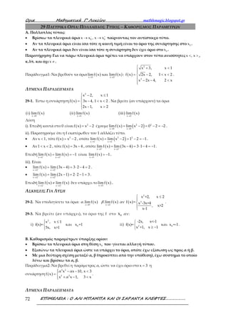 Ορια Μαθηµατικά Γ’ Λυκείου mathhmagic.blogspot.gr
ΕΠΙΜΕΛΕΙΑ : Ο ΑΛΙ ΜΠΑΜΠΑ ΚΑΙ ΟΙ ΣΑΡΑΝΤΑ ΚΛΕΦΤΕΣ……………….72
29 ΠΛΕΥΡΙΚΑ ΟΡΙΑ: ΠΟΛΛΑΠΛΟΣ ΤΥΠΟΣ – ΚΑΘΟΡΙΣΜΟΣ ΠΑΡΑΜΕΤΡΩΝ
Α. Πολλαπλός τύπος:
• Βρίσκω τα πλευρικά όρια 0 0x x , x x− +
→ → παίρνοντας τον αντίστοιχο τύπο.
• Αν τα πλευρικά όρια είναι ίσα τότε η κοινή τιμή είναι το όριο της συνάρτησης στο 0x .
• Αν τα πλευρικά όρια δεν είναι ίσα τότε η συνάρτηση δεν έχει όριο στο 0x .
Παρατήρηση: Για να πάρω πλευρικά όρια πρέπει να υπάρχουν στον τύπο ανισότητες x , x< > ,
κ.λπ. και όχι x ≠ .
Παράδειγμα1: Να βρεθούν τα όρια ( ) ( )x 1 x 2
limf x και limf x
→ →
: ( )
2
3
x 3, x 1
f x 2x 2, 1 x 2
x 2x 4, 2 x
 + <

= − < <
 − − <

.
ΛΥΜΕΝΑ ΠΑΡΑΔΕΙΓΜΑΤΑ
29-1. Έστω η συνάρτηση ( )
2
x 2, x 1
f x 3x 4, 1 x 2
2x 1, x 2
 − ≤

= − < <
 − >
. Να βρείτε (αν υπάρχουν) τα όρια
( ) ( ) ( ) ( ) ( ) ( )x 0 x 1 x 2
i lim f x ii lim f x iii lim f x
→ → →
Λύση
i). Επειδή κοντά στο 0 είναι ( ) 2
f x x 2= − έχουμε ( ) ( )2 2
x 0 x 0
limf x lim x 2 0 2 2
→ →
= − = − = − .
ii). Παρατηρούμε ότι η f εκατέρωθεν του 1 αλλάζει τύπο.
• Αν x 1< , τότε ( ) 2
f x x 2= − , οπότε ( ) ( )2 2
x 1 x 1
lim f x lim x 2 1 2 1− −
→ →
= − = − = − .
• Αν1 x 2< < , τότε ( )f x 3x 4= − , οπότε ( ) ( )
x 1 x 1
lim f x lim 3x 4 3 1 4 1+ +
→ →
= − = ⋅ − = − .
Επειδή ( ) ( )
x 1 x 1
lim f x lim f x 1− +
→ →
= = − είναι ( )x 1
limf x 1
→
= − .
iii). Είναι
• ( ) ( )
x 2 x 2
lim f x lim 3x 4 3 2 4 2− −
→ →
= − = ⋅ − = .
• ( ) ( )
x 2 x 2
lim f x lim 2x 1 2 2 1 3+ +
→ →
= − = ⋅ − = .
Επειδή ( ) ( )
x 2 x 2
lim f x lim f x− +
→ →
≠ δεν υπάρχει το ( )x 2
lim f x
→
.
ΑΣΚΗΣΕΙΣ ΓΙΑ ΛΥΣΗ
29-2. Να υπολογίσετε τα όρια: ( ) ( )x 0 x 2
.lim f x .lim f x
→ →
α β αν ( )
2
3
x +2, x 2
f x = x -3x+4
, x>2
x-1
 ≤




.
29-3. Να βρείτε (αν υπάρχει), το όριο της f στο 0x αν:
i)
2
x , x 1
f(x)=
5x, x>1
 ≤


και 0x =1 ii) 2
-2x, x<-1
f(x)=
x +1, x 1


≥ −
και 0x =-1 .
Β. Καθορισμός παραμέτρων ύπαρξης ορίου:
• Βρίσκω τα πλευρικά όρια στη θέση 0x που γίνεται αλλαγή τύπου.
• Εξισώνω τα πλευρικά όρια ώστε να υπάρχει το όριο, οπότε έχω εξίσωση ως προς α ή β.
• Με μια δεύτερη σχέση μεταξύ α, β (προκύπτει από την υπόθεση), έχω σύστημα το οποίο
λύνω και βρίσκω τα α, β.
Παράδειγμα2: Να βρεθεί η παράμετρος α, ώστε να έχει όριο στο x 3= η
συνάρτηση ( )
2 2
2 2
α x αx 10, x 3
f x
x α x 1, 3 x
 − − <
= 
+ − <
.
ΛΥΜΕΝΑ ΠΑΡΑΔΕΙΓΜΑΤΑ
 