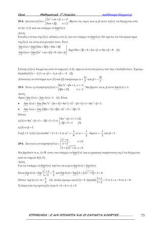 Ορια Μαθηµατικά Γ’ Λυκείου mathhmagic.blogspot.gr
ΕΠΙΜΕΛΕΙΑ : Ο ΑΛΙ ΜΠΑΜΠΑ ΚΑΙ ΟΙ ΣΑΡΑΝΤΑ ΚΛΕΦΤΕΣ………………. 73
29-4. Δίνεται η ( )
2
2x αx β, x 2
f x
5αx 2β, x 2
 + + <
= 
+ ≥
. Βρείτε τις τιμές των α, β ώστε η ( )f x να διέρχεται από
το ( )1,1Α − και να υπάρχει το ( )x 2
limf x
→
.
Λύση
Επειδή ο τύπος της ( )f x αλλάζει στο 2, για να υπάρχει το ( )x 2
limf x
→
θα πρέπει τα πλευρικά όρια
της ( )f x να είναι ίσα μεταξύ τους. Έτσι:
( ) ( )
( ) ( )
x 2 x 2
2
x 2 x 2
lim f x lim 5αx 2β 10α 2β
lim f x lim 2x αx β 8 2α β
+ +
− −
→ →
→ →
= + = +


= + + = + + 
Άρα10α 2β 8 2α β 8α β 8+ = + + ⇔ + = (1).
Επίσης η ( )f x διέρχεται από το σημείο ( )1,1− , άρα οι συντεταγμένες του την επαληθεύουν. Έχουμε
δηλαδή ( )f 1 1,2 α β 1,α β 3= − + + = − + = − (2).
Λύνοντας το σύστημα των (1) και (2) παίρνουμε
11 32
α και β
7 7
= = − .
29-5. Έστω η συνάρτηση ( )
3 2
8α x βx 1, x 1
f x
2βx 23, x 1
 − + < −
= 
+ ≥ −
. Να βρείτε τα α, β ώστε ( )x 1
lim f x 1
→−
= .
Λύση
Αρκεί ( ) ( )
x 1 x 1
lim f x lim f x 1− +
→− →−
= = (1). Είναι
• ( ) ( ) ( ) ( )
23 2 3 3
x 1 x 1
lim f x lim 8α x βx 1 8α 1 β 1 1 8α β 1− −
→− →−
= − + = − − − + = + + .
• ( ) ( ) ( )
2
x 1 x 1
lim f x lim 2βx 3 2β 1 3 2β 3+ +
→− →−
= + = − + = − + .
Οπότε
η (1)
3
3 8α β 1 1 (2)
8α β 1 2β 3 1
2β 3 1 (3)
 + + =
⇔ + + = − + = ⇔ 
− + =
η (3) β 1⇔ = .
Γιαβ 1= η (1) γίνεται 3 3 1 1
8α 1 1 1 α α
8 2
+ + = ⇔ = − ⇔ = − . Άρα
1
α και β 1
2
= − = .
29-6. Δίνεται η συνάρτηση ( )
2
2
x κ
, x 0
x 2f x
λ 2 x 4, x 0
 +
≥
+= 
 + + <
.
Να βρεθούν οι κ, λ R∈ ώστε να υπάρχει το ( )x 0
limf x
→
και η γραφική παράσταση της f να διέρχεται
από το σημείο ( )1,3Α .
Λύση
Για να υπάρχει το ( )x 0
limf x
→
πρέπει να ισχύει ( ) ( )
x 0 x 0
lim f x lim f x+ −
→ →
= .
Είναι ( )
2
x 0 x 0
x κ κ
lim f x lim
x 2 2+ +
→ →
+
= =
+
και ( ) ( )2
x 0 x 0
lim f x lim λ 2 x 4 λ 4− −
→ →
= + + = + .
Οπότε πρέπει
κ
λ 4
2
+ = (1). Αλλά έχουμε και ( )f 1 3= , δηλαδή
1 κ
3 1 κ 9 κ 8
1 2
+
= ⇔ + = ⇔ =
+
.
Τελικά από τη σχέση (1) είναι λ 4 4 λ 0+ = ⇔ =
 