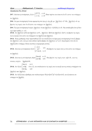 Ορια Μαθηµατικά Γ’ Λυκείου mathhmagic.blogspot.gr
ΕΠΙΜΕΛΕΙΑ : Ο ΑΛΙ ΜΠΑΜΠΑ ΚΑΙ ΟΙ ΣΑΡΑΝΤΑ ΚΛΕΦΤΕΣ……………….74
ΑΣΚΗΣΕΙΣ ΓΙΑ ΛΥΣΗ
29-7. Δίνεται η συνάρτηση ( )
, 0
2, 0
 + ≥
= 
+ <
x x
f x
x x
λ
. Ποιο πρέπει να είναι το λ∈ℝ ώστε να υπάρχει
το ( )x 0
limf x
→
.
29-8. Αν μια συνάρτηση f είναι ορισμένη στο 0 0(α,x ) (x ,β)∪ με ( ) ( )
0 0
2
x x x x
lim f x λ +3λ, lim f x 4− +
→ →
= = να
βρείτε τις τιμές του λ∈ℝ ώστε να υπάρχει το ( )
0x x
lim f x
→
.
29-9. Για μια συνάρτηση f ισχύει ( ) ( ) ( )
x 2 x 2
lim f x 4 lim f x λ 3-2λ ,λ+ −
→ →
= = ∈ ℝκαι . Να αποδειχθεί ότι η f δεν
έχει όριο καθώς x 2→ .
29-10. Αν ( ) ( )
x 1 x 1
lim f x β+2 lim f x α+3+ −
→ →
= =και , ( ) ( )
x 2 x 2
lim f x 3β-4 lim f x 2α+1+ −
→ →
= =και , να βρείτε τις τιμές
των α και β, έτσι ώστε να υπάρχουν τα ( ) ( )x 1 x 2
lim f x lim f x
→ →
και .
29-11. Ένας μαθητής στην προσπάθειά του να υπολογίσει το όριο μιας συνάρτησης f στο 2, βρήκε
ότι ( )x 2
lim f x α-2
→
= , ενώ με έναν άλλον τρόπο βρήκε ότι ( ) 2
x 2
lim f x α -α-1
→
= . Συμπέρανε έτσι ότι το
( )x 2
lim f x
→
δεν υπάρχει. Είναι σωστός ο ισχυρισμός αυτός;
29-12. Δίνεται η συνάρτηση ( )
3
2
x -1
, x<1
f x = x-1
x +αx-2, x 1



 ≥
. Να βρείτε τις τιμές του α, έτσι ώστε να υπάρχει
το ( )x 1
lim f x
→
.
29-13. Δίνεται η συνάρτηση
2αx+β, x 3
f(x)=
αx+3β, x>3
≤


. Να βρείτε τις τιμές των α,β∈ ℝ , για τις
οποίες ισχύει
x 3
lim f(x)=10
→
.
29-14. Αν ( )
3αx+1, x<-1
f x = x+2β, -1<x 2
2x+4α, x>2


≤


, να υπολογίσετε τις τιμές των α και β για τις οποίες υπάρχουν τα
( ) ( )x 1 x 2
lim f x limf x
→− →
και .
29-15. Αν ( )f λ είναι ο βαθμός του πολυωνύμου ( ) ( ) ( )2 3
P x = 4-λ x + λ-2 x+λ+2 , να εξετάσετε αν
υπάρχει το
λ 2
limf(λ)
→
.
 