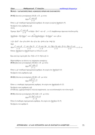 Ορια Μαθηµατικά Γ’ Λυκείου mathhmagic.blogspot.gr
ΕΠΙΜΕΛΕΙΑ : Ο ΑΛΙ ΜΠΑΜΠΑ ΚΑΙ ΟΙ ΣΑΡΑΝΤΑ ΚΛΕΦΤΕΣ………………. 75
BONUS ΧΑΡΑΚΤΗΡΙΣΤΙΚΕΣ ΑΣΚΗΣΕΙΣ ΟΡΙΩΝ ΜΕ ΠΑΡΑΜΕΤΡΟ
29-15β.Δίνεται η συνάρτηση →ℝ ℝf: -{3} με τύπο
α β− +
−
2
f(x)=
3
x x
x
Όπου α β, σταθεροί πραγματικοί αριθμοί. Αν ισχύει η σχέση
→3
lim f(x)=1
x
(*)
Να βρείτε τους αριθμούς α,β.
Λύση
Έχουμε
α β
α β
− +
⇔ − − +
−
2
2
f(x)= f(x)( 3)=
3
x x
x x x
x
, ≠ 3x .Λαμβάνουμε όρια και στα δυο μέλη.
( )
( )
α β α β
→ → → → →
− − + ⇔ − − + ⇔
*
2 2
3 3 3 3 3
lim f(x)( 3) =lim( ) limf(x)lim( 3)=lim( )
x x x x x
x x x x x x
α β α β α β α⋅ − − + ⇔ − + ⇔ − ⇔ −2
1 (3 3)=3 3 0=9 3 3 =9 3 9=β (1)
Άρα
α β α α α α α− + − + − − − + − + − −
= = =
− − − −
2 2 2
3 9 9 3 ( 3)( 3) ( 3)
f(x)=
3 3 3 3
x x x x x x x x x
x x x x
α
α
− + −
= + −
−
( 3)( 3 )
3
3
x x
x
x
Όποτε
→ →
⇔ ⇔ ⇔
3 3
lim f(x)=1 lim(3+3-α)=1 3+3-α=1 α=5
x x
Και από την σχέση )(1) α − ⇒ ⋅ − ⇔ =3 9=β 3 5 9=β β 6
Προσπαθήστε να λύσετε τις παρακάτω ασκήσεις:
29-15γ)Δίνεται η συνάρτηση →ℝ ℝf: -{0,1} με τύπο
α β+ −
−
2
2
2
f(x)=
x x
x x
Όπου α β, σταθεροί πραγματικοί αριθμοί. Αν ισχύει ότι
→1
lim f(x)=3
x
(*)
Να βρείτε τους αριθμούς α,β.
29-15δ) Δίνεται η συνάρτηση →ℝ ℝf: -{0} με τύπο
α + −2
2
1 1
f(x)=
x
x
Όπου α σταθερός πραγματικός αριθμός. Αν ισχύει ότι
→
∈ ℝ
0
lim f(x)=β
x
(*)
Να βρείτε τους αριθμούς α,β.
(Υπόδειξη : χρησιμοποιήστε συζυγή παράσταση για να απλοποιήστε τον τύπο της f)
29-15ε) Δίνεται η συνάρτηση →ℝ ℝf: -{-2,2} με τύπο
λ λ− + −
−
2
2
( 2) 4
f(x)=
4
x x
x
Όπου λ σταθερός πραγματικός αριθμός. Αν ισχύει ότι
→
∈ ℝ
2
limf(x)
x
(*)
Να βρείτε τον αριθμό λ.
 
