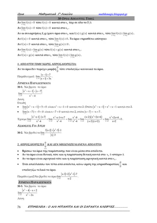 Ορια Μαθηµατικά Γ’ Λυκείου mathhmagic.blogspot.gr
ΕΠΙΜΕΛΕΙΑ : Ο ΑΛΙ ΜΠΑΜΠΑ ΚΑΙ ΟΙ ΣΑΡΑΝΤΑ ΚΛΕΦΤΕΣ……………….76
30 ΟΡΙΑ: ΑΠΟΛΥΤΕΣ ΤΙΜΕΣ
Αν ( )
0x x
lim f x 0
→
> τότε ( )f x 0> κοντά στο 0x (όχι σε όλο το fD ).
Αν ( )
0x x
lim f x 0
→
< τότε ( )f x 0< κοντά στο 0x .
Αν οι συναρτήσεις f, g έχουν όριο στο 0x και ( ) ( )f x g x≤ κοντά στο 0x τότε ( ) ( )
0 0x x x x
lim f x lim g x
→ →
≤ .
Αν ( )f x 0> κοντά στο 0x τότε ( )
0x x
lim f x 0
→
≥ . Το όριο «προσθέτει ισότητα»
Αν ( )f x 0< κοντά στο 0x τότε ( )→
≤
0x x
lim f x 0 .
Αν ( ) ( )
0 0x x x x
lim f x lim g x
→ →
> τότε ( ) ( )f x g x> κοντά στο 0x .
Αν ( ) ( )f x g x< κοντά στο 0x τότε ( ) ( )
0 0x x x x
lim f x lim g x
→ →
≤ .
1. ΑΠΟΛΥΤΗ ΤΙΜΗ ΧΩΡΙΣ ΑΠΡΟΣΔΙΟΡΙΣΤΙΑ:
Αν το όριο δεν περιέχει μορφή
0
0
τότε υπολογίζω κανονικά το όριο.
Παράδειγμα1:
x 1
x 1 7
lim
x 1 3x→
− +
+ +
.
ΛΥΜΕΝΑ ΠΑΡΑΔΕΙΓΜΑΤΑ
30-1. Να βρείτε το όριο
→
− − − −
−
3
2x 2
x x 1 x 7
lim
x 4
Λύση
Επειδή
• ( )3
x 2
lim x x 1 5 0
→
− − = > είναι 3
x x 1 0− − > κοντά στο 2. Οπότε 3 3
x x 1 x x 1− − = − − κοντά στο 2.
• ( )x 2
lim x 7 5 0
→
− = − < είναι x 7 0− < κοντά στο 2, οπότε x 7 x 7− = − + .
Έχουμε
( )( )
( )( )
3 23 3 2
2 2 2x 2 x 2 x 2 x 2 x 2
x -x-1 - x-7 x-2 x +2x+4x -x-1+x-7 x -8 x +2x+4
lim lim lim lim lim =3
x -4 x -4 x -4 x-2 x+2 x+2→ → → → →
= = = = .
ΑΣΚΗΣΕΙΣ ΓΙΑ ΛΥΣΗ
30-2. Να βρεθεί το
→
2
x 2
3 x-2 + x -5 -1
lim
x -3
2. ΑΠΡΟΣΔΙΟΡΙΣΤΙΑ
0
0
ΚΑΙ ΔΕΝ ΜΗΔΕΝΙΖΕΙ ΚΑΝΕΝΑ ΑΠΟΛΥΤΟ:
• Βρίσκω τα όρια της παράστασης που είναι μέσα στο απόλυτο.
• Αν το όριο είναι θετικό, τότε και η παράσταση θετική κοντά στο 0x ( «στόχο» ).
• Αν το όριο είναι αρνητικό τότε και η παράσταση αρνητική κοντά στο 0x .
• Έτσι απαλλάσσω τον τύπο από απόλυτα, κάνω άρση της απροσδιοριστίας
0
0
και
υπολογίζω τελικά το όριο.
Παράδειγμα2:Να βρεθεί το όριο
→
2
x 2
x-3 +2 x -1 -7
lim
x-2
.
ΛΥΜΕΝΑ ΠΑΡΑΔΕΙΓΜΑΤΑ
30-3. Να βρείτε το όριο
→
− − +
−
2
2x 2
x 4 x 2
lim
x 2x
Λύση
 