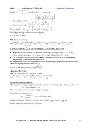 Ορια Μαθηµατικά Γ’ Λυκείου mathhmagic.blogspot.gr
ΕΠΙΜΕΛΕΙΑ : Ο ΑΛΙ ΜΠΑΜΠΑ ΚΑΙ ΟΙ ΣΑΡΑΝΤΑ ΚΛΕΦΤΕΣ………………. 77
Έστω ( )
2
2
x 4 x 2
f x ,x 0,2
x 2x
− − +
= ≠
−
. Είναι 2
x 4 0 x 2− = ⇔ = ± .
x -2 2
( )f x + - +
• Αν ( )x 0,2∈ είναι ( )
2 2
2 2
x 4 x 2 x x 6 x 3
f x
x 2x x 2x x
− + − + + − − −
= = − =
− −
.
• Αν x 2> είναι ( )
2 2
2 2
x 4 x 2 x x 2 x 1
f x
x 2x x 2x x
− − + − − +
= = − =
− −
.
Έχουμε ( ) ( )
x 2 x 2 x 2 x 2
x 3 5 x 1 3
lim f x lim και lim f x lim
x 2 x 2− − + +
→ → → →
− − +
= = − = =
Επειδή ( ) ( )
x 2 x 2
lim f x lim f x− +
→ →
≠ δεν υπάρχει το ( )x 2
lim f x
→
.
ΑΣΚΗΣΕΙΣ ΓΙΑ ΛΥΣΗ
30-3. Να βρεθούν τα όρια
3
x 1
x -x+2 -2
lim
x-1→ →
2
2x 1
x +x+2 + x+3 -8
lim
x +x -x-1 →
2
x 1
x+2 + x -3 -5
lim
x -1 →
2
2x 2
x + x-3 -2x-1
lim
x -4 x 3
2 x 1 3 x 5 2
lim
x 1 5 x→
− − − +
− − −
3. ΑΠΡΟΣΔΙΟΡΙΣΤΙΑ
0
0
ΚΑΙ ΜΗΔΕΝΙΖΕΙ ΤΟΥΛΑΧΙΣΤΟΝ ΕΝΑ ΑΠΟΛΥΤΟ:
• Αν μηδενίζει τουλάχιστον ένα απόλυτο τότε παίρνω πλευρικά όρια 0 0x x , x x+ −
→ → .
• Κάνω πίνακα προσήμου για το απόλυτο που μηδενίζει εκατέρωθεν του 0x .
• Για τα απόλυτα που δεν μηδενίζουν κάνω απλοποίηση ανάλογα με το πρόσημο της
παράστασης μέσα σε αυτό (περίπτωση Β).
(Οι παραστάσεις αυτές δεν μεταβάλλονται στα πλευρικά όρια, μόνο αυτές που μηδενίζουν
αλλάζουν πρόσημο εκατέρωθεν του 0x ).
Παράδειγμα3: Να βρεθεί το όριο
→
2
2x 2
x-2 +x -4
lim
x -4
.
ΑΣΚΗΣΕΙΣ ΓΙΑ ΛΥΣΗ
30-4. Να υπολογίσετε, αν υπάρχουν, τα όρια
2x 3
2 x-3 +5 1-x -10
lim
x -9→
2
x 2
x x 4 x 2 2
lim
x 2→
− − − −
−
2
x 5
|x-5| +x -4x-5
lim
x-5+
→
Το ισον δεν μπήκε για πλάκα…..
Θεωρούμε τις συναρτήσεις f,g με κοινό πεδίο ορισμού το σύνολο Α( ⊆ ℝA ).Έστω ∈0
x A και ότι:
<( ) ( )f x g x για κάθε ∈x A
Τότε ,όπως είναι γνωστό, ισχύει:
→ →
≤
0 0
lim ( ) lim ( )
x x x x
f x g x .
Θεωρούμε τις συναρτήσεις :
 ≠
= 
=
1974, 0
( )
0, 0
x
f x
x
, ηµ= + 2
( ) 1974g x x , ∈ℝx
Παρατηρούμε ότι <( ) ( )f x g x για κάθε ∈ℝx .Ισχύει :
→ →
= =
0 0
lim ( ) 1974 lim ( )
x x
f x g x
Δεν ξεχνάμε ότι το όριο «προσθέτει ισότητα»
 