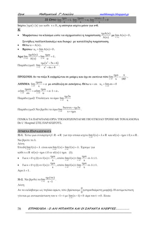 Ορια Μαθηµατικά Γ’ Λυκείου mathhmagic.blogspot.gr
ΕΠΙΜΕΛΕΙΑ : Ο ΑΛΙ ΜΠΑΜΠΑ ΚΑΙ ΟΙ ΣΑΡΑΝΤΑ ΚΛΕΦΤΕΣ……………….78
31 ΟΡΙΟ
x 0 x 0 x 0
ημx ημαx συνx 1
lim 1, lim α, lim 0
x x x→ → →
−
= = =
Ισχύει ημx x για καθε x≤ ∈ℝ , η ισότητα ισχύει μόνο για x=0.
Α.
• Μορφοποιώ το κλάσμα ώστε να σχηματιστεί η παράσταση
( )
( )
ημ x
x
Α
Α
με ( )
0x x
lim x 0
→
Α = .
Συνήθως πολλαπλασιάζω και διαιρώ με κατάλληλη παράσταση.
• Θέτω ( )u x= Α .
• Βρίσκω ( )
0
0
x x
u lim x 0
→
= Α = .
Άρα
( )
( )x x0 u 0
ημ x ημu
lim lim 1
x u→ →
Α
= =
Α
.
Παράδειγμα1:
( )2
2x 2
ημ x 5x 6
lim
x 6x 8→
− +
− +
.
ΠΡΟΣΟΧΗ: Αν το τόξο Χ εκφράζεται σε μοίρες και όχι σε ακτίνια τότε
x 0
ημx π
lim
x 180→
= .
ΛΗΜΜΑ:
x 0
ημαx
lim α
x→
= με απόδειξη σε ασκήσεις. Θέτω u αx= 0
x 0
u lim αx 0
→
= =
x 0 u 0
ημαx ημu
αlim αlim α 1 α
αx u→ →
= = ⋅ = .
Παράδειγμα2: Υπολόγισε το όριο
x 0
ημ3x
lim
x→
Παράδειγμα3: Να βρεθεί το όριο
x 0
5xσυνx ημ3x
lim
x ημx→
−
+
.
ΓΕΝΙΚΑ ΤΑ ΠΑΡΑΠΑΝΩ ΟΡΙΑ ΥΠΟΛΟΓΙΖΟΝΤΑΙ ΜΕ ΠΙΟ ΕΥΚΟΛΟ ΤΡΟΠΟ ΜΕ ΤΟΝ ΚΑΝΟΝΑ
De L’ Hospital ΣΤΙΣ ΠΑΡΑΓΩΓΟΥΣ.
ΛΥΜΕΝΑ ΠΑΡΑΔΕΙΓΜΑΤΑ
31-1. Έστω μια συνάρτηση f : R R→ για την οποία ισχύει ( )x 0
lim f x λ R
→
= ∈ και ( )xf x ημx 0,x R− ≤ ∈ .
Να βρείτε το λ.
Λύση
Επειδή ( )x 0
limf x λ
→
= είναι και ( ) ( )
x 0 x 0
lim f x lim f x λ+ −
→ →
= = . Έχουμε για
κάθε x R∈ ( ) ( )xf x ημx 0 xf x ημx− ≤ ⇔ ≤ (1).
• Για ( )
ημx
x 0 η (1) f x
x
> ⇔ ≤ , οπότε ( )
x 0 x 0
ημx
lim f x lim λ 1
x+ +
→ →
≤ ⇔ ≤ .
• Για ( )
ημx
x 0 η (1) f x
x
< ⇔ ≥ , οπότε ( )
x 0 x 0
ημx
lim f x lim λ 1
x− −
→ →
≥ ⇔ ≥ .
Αρα λ 1= .
31-2. Να βρεθεί το
( )
x 1
ημ πx
lim
x 1→ −
.
Λύση
Αν το εκλάβουμε ως πηλίκο ορίων, τότε βρίσκουμε
0
0
(απροσδιόριστη μορφή). Η αντιμετώπιση
γίνεται με αντικατάσταση του ( )x 1
x 1 t με lim x 1 0
→
− = − = άρα του t 0→ . Είναι:
 