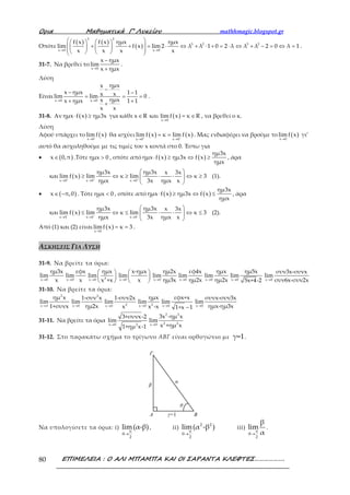 Ορια Μαθηµατικά Γ’ Λυκείου mathhmagic.blogspot.gr
ΕΠΙΜΕΛΕΙΑ : Ο ΑΛΙ ΜΠΑΜΠΑ ΚΑΙ ΟΙ ΣΑΡΑΝΤΑ ΚΛΕΦΤΕΣ……………….80
Οπότε
( ) ( )
( )
3 2
3 2 3 2
x 0 x 0
f x f x ημx ημx
lim f x lim 2 λ λ 1 0 2 λ λ λ 2 0 λ 1
x x x x→ →
    
+ + = ⋅ ⇔ + ⋅ + = ⋅ ⇔ + − = ⇔ =         
.
31-7. Να βρεθεί το
x 0
x ημx
lim
x ημx→
−
+
.
Λύση
Είναι
x 0 x 0
ημxx
x ημx 1 1x xlim lim 0
ημxxx ημx 1 1
x x
→ →
−− −
= = =
+ ++
.
31-8. Αν ( )ημx f x ημ3x⋅ ≥ για κάθε ( )x 0
x R και limf x κ R
→
∈ = ∈ , να βρεθεί ο κ.
Λύση
Αφού υπάρχει το ( )x 0
limf x
→
θα ισχύει ( ) ( )
x 0 x 0
lim f x κ lim f x+ −
→ →
= = . Μας ενδιαφέρει να βρούμε το ( )x 0
lim f x
→
γι’
αυτό θα ασχοληθούμε με τις τιμές του x κοντά στο 0. Έστω για
• ( )x 0,π∈ .Τότε ημx 0> , οπότε από ( ) ( )
ημ3x
ημx f x ημ3x f x
ημx
⋅ ≥ ⇔ ≥ , άρα
και ( )
x 0 x 0 x 0
ημ3x ημ3x x 3x
lim f x lim κ lim κ 3
ημx 3x ημx x+ + +
→ → →
 
≥ ⇔ ≥ ⋅ ⋅ ⇔ ≥ 
 
(1).
• ( )x π,0∈ − . Τότε ημx 0< , οπότε από ( ) ( )
ημ3x
ημx f x ημ3x f x
ημx
⋅ ≥ ⇔ ≤ , άρα
και ( )
x 0 x 0 x 0
ημ3x ημ3x x 3x
lim f x lim κ lim κ 3
ημx 3x ημx x− − −
→ → →
 
≤ ⇔ ≤ ⋅ ⋅ ⇔ ≤ 
 
(2).
Από (1) και (2) είναι ( )x 0
limf x κ 3
→
= = .
ΑΣΚΗΣΕΙΣ ΓΙΑ ΛΥΣΗ
31-9. Να βρείτε τα όρια:
x 0
ημ3x
lim
x→ x 0
εφx
lim
x→ 3x 0
ημx
lim
x +x→
 
 
  x 0
x-ημx
lim
x→
 
 
  →x 0
ημ2x
lim
ημ3x x 0
εφ4x
lim
ημ2x→ x 0
ημx
lim
ημ2x→ x 0
ημ5x
lim
5x+4-2→ →x 0
συν3x-συνx
lim
συν6x-συν2x
31-10. Να βρείτε τα όρια:
2
x
ημ x
lim
1+συνx→π
2
x 0
1-συν x
lim
ημ2x→ → 2x 0
1-συν2x
lim
x → 2x 0
ημx
lim
x -x →
−x 0
εφx+x
lim
1+x 1 →x 0
συνx-συν3x
lim
ημx-ημ3x
31-11. Να βρείτε τα όρια
→x 0 2
3+συνx-2
lim
1+ημ x-1 →
2 2
2 2x 0
3x -ημ x
lim
x +ημ x
31-12. Στο παρακάτω σχήμα το τρίγωνο ΑΒΓ είναι ορθογώνιο με γ=1.
Γ
ΒΑ γ=1
α
β
θ
Να υπολογίσετε τα όρια: i)
π
θ
2
lim(α-β)
→
, ii)
2 2
π
θ
2
lim(α -β )
→
iii)
π
θ
2
β
lim
α→
.
 