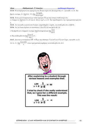 Ορια Μαθηµατικά Γ’ Λυκείου mathhmagic.blogspot.gr
ΕΠΙΜΕΛΕΙΑ : Ο ΑΛΙ ΜΠΑΜΠΑ ΚΑΙ ΟΙ ΣΑΡΑΝΤΑ ΚΛΕΦΤΕΣ………………. 81
31-13. Η συνάρτηση f είναι ορισμένη στο ℝ και ισχύει ότι ( ) 2
f x ημx-3x x≤ , για κάθε x∈ℝ . Να
βρείτε τα όρια ( )
( )x 0 x 0
6x+ημ2x
limf x lim
xf x +ημx→ →
= =A B .
31-14. Έστω μια συνάρτηση f με πεδίο ορισμού ℝ για την οποία υποθέτουμε ότι:
i. υπάρχει το ( )x 0
limf x L
→
= ∈ ℝ και ii. ( ) 2
xf x ημ x, x≥ ∈ ℝ . Να προσδιορίσετε την πραγματική τιμή του
L.
31-15. Αν για κάθε x κοντά στο 0 ισχύει αημx+βημ2x γημ3x≤ , να αποδειχθεί ότι α+2β=3γ .
31-16. Αν x <1και ισχύουν οι ανισότητες: ( ) ( )f x -3 x και g x +4 x≤ ≤
i. Να βρεθεί αν υπάρχουν τα όρια ( ) ( )( )
( )
( )x 0 x 0
f x
lim f x +g x και lim
g x→ →
ii. Να αποδειχθεί ότι
( )
x 0
f x -3
lim 1
ημx→
≤ .
31-17. Δίνεται η συνάρτηση f: →ℝ ℝ με την ιδιότητα ( ) ( ) ( )3 2 2 2
f x -xf x -x f -x =x ημx , για κάθε x∈ ℝ .
Αν το
( ) ( )
x 0
f x -f 0
lim
x→
=A είναι πραγματικός αριθμός, να αποδειχθεί ότι Α=1.
 