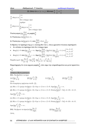 Ορια Μαθηµατικά Γ’ Λυκείου mathhmagic.blogspot.gr
ΕΠΙΜΕΛΕΙΑ : Ο ΑΛΙ ΜΠΑΜΠΑ ΚΑΙ ΟΙ ΣΑΡΑΝΤΑ ΚΛΕΦΤΕΣ……………….84
33. ΟΡΙΟ ΤΟ ( )0x x±∞ → . ΜΟΡΦΗ
α f 1
f
0 g g
= ⋅
α
0
οδηγεί σε
δεν υπάρχει όριο
+∞

−∞


0
0
οδηγεί σε
αριθμό
α
οδηγεί σε
0
δεν υπάρχει όριο


+∞
 
−∞
 
Υπολογισμός
( )
( )0x x
f x
lim
g x→
σε μορφή
α
0
1). Υπολογίζω το ( )
0x x
lim f x λ
→
= .
2). Υπολογίζω το ( )
0x x
lim g x 0
→
= , τότε
( )
( )
( )
( )
f x 1
f x
g x g x
= ⋅ .
3). Βρίσκω το πρόσημο της ( )g x εκατέρωθεν του 0x (ίσως χρειαστεί πίνακας προσήμου).
• Αν αλλάζει το πρόσημο τότε δεν υπάρχει όριο
• Αν ( )g x 0> τότε
( )0x x
1
lim
g x→
= +∞ . Άρα
( )
( )
( )
( )
( )
0 0 0x x x x x x
, λ 0f x 1
lim lim f x lim λ
, λ 0g x g x→ → →
+∞ >
= ⋅ = ⋅ +∞
−∞ <
.
• Αν ( )g x 0< τότε
( )0x x
1
lim
g x→
= −∞ . Άρα
( )
( )
( )
( )
( )
0 0 0x x x x x x
, λ 0f x 1
lim lim f x lim λ
, λ 0g x g x→ → →
−∞ >
= ⋅ = ⋅ −∞
+∞ <
.
Παράδειγμα1:
( )→
+
−
2x 1
3x 5
lim
x 1 → 2x 3
x+2
lim
x -9
2
2x 3
x x 6
lim
x 3 x 5x 6→
 −
− − − + 
Παρατήρηση: Αν είναι αρχικά μορφή
0
0
, τότε αίρω την απροσδιοριστία και μετά προκύπτει
η
α
0
.
ΛΥΜΕΝΑ ΠΑΡΑΔΕΙΓΜΑΤΑ
33-1. Να βρεθούν τα όρια:
( ) ( ) ( ) ( )
2 2
x 2 x 2 x 2 x 2
5 x 5x 5 x 5x
α lim β lim γ lim β lim
x 2 x 2 x 2 x 2− − + +
→ → → →
− −
− − − −
Λύση
Οι συναρτήσεις ορίζονται στο { }R 2− .
(α). Με x 2< έχουμε ότι ( )
x 2
lim x 2 0 με x 2 x 2 0−
→
− = < ⇔ − < . Άρα
x 2
5
lim
x 2−
→
= −∞
−
.
(β). Με x 2< έχουμε ότι ( )
x 2
lim x 2 0 με x 2 x 2 0−
→
− = < ⇔ − < . Επίσης ( )2
x 2
lim x 5x 4 10 6 0−
→
− = − = − < .
Άρα
2
x 2
x 5x
lim
x 2−
→
−
= +∞
−
.
(γ). Με x 2> έχουμε ότι ( )
x 2
lim x 2 0 με x 2 x 2 0−
→
− = > ⇔ − > . Άρα
x 2
5
lim
x 2+
→
= +∞
−
.
(δ). Με x 2> έχουμε ότι ( )
x 2
lim x 2 0 με x 2 x 2 0+
→
− = > ⇔ − > . Επίσης ( )2
x 2
lim x 5x 4 10 6 0−
→
− = − = − < .
Άρα
2
x 2
x 5x
lim
x 2+
→
−
= −∞
−
.
33-2. Να βρείτε τα όρια ( ) ( )x 0 x 0
2x 3 3x 2
α lim β lim
xημx ημx x→ →
− +
−
.
Λύση
 