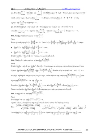 Ορια Μαθηµατικά Γ’ Λυκείου mathhmagic.blogspot.gr
ΕΠΙΜΕΛΕΙΑ : Ο ΑΛΙ ΜΠΑΜΠΑ ΚΑΙ ΟΙ ΣΑΡΑΝΤΑ ΚΛΕΦΤΕΣ………………. 85
(α). Είναι ( )x 0 x 0
2x 3 1
lim lim 2x 3
xημx xημx→ →
 −
= − ⋅ 
 
. Επειδή
x 0
lim xημx 0 ημ0 0 και x,ημx
→
= ⋅ = ομόσημοι κοντά
στο 0, οπότε xημx 0> , είναι
x 0
1
lim
xημx→
= +∞ . Επειδή επιπλέον ( )x 0
lim 2x 3 2 0 3 3 0
→
− = ⋅ − = − < ,
έχουμε ( ) ( )x 0
2x 3
lim 3
xημx→
−
= − ⋅ +∞ = −∞ .
(β). Επειδή ( )x 0
lim ημx x ημ0 0 0 και ημx x ημx x 0
→
− = − = < ⇔ − < κοντά στο 0,
είναι
x 0
1
lim
ημx x→
= −∞
−
. Έχουμε ( ) ( ) ( )x 0 x 0
3x 2 1
lim lim 3x 2 3 0 2
ημx x ημx x→ →
+
= + = ⋅ + ⋅ −∞ = −∞
− −
.
33-3. Να βρείτε (αν υπάρχει) το 2x 1
3x 2
lim
x 1→
+
−
.
Λύση
Έστω η συνάρτηση ( ) 2
3x 2
f x , x 1
x 1
+
= ≠ ±
−
. Είναι ( )
( )( )2
3x 2 3x 2 3x 2 1
f x
x 1 x 1 x 1 x 1 x 1
+ + +
= = = ⋅
− − + + −
. Έχουμε:
• ( ) ( )
x 1 0
x 1 x 1
3x 2 1 5
lim f x lim
x 1 x 1 2+ +
− >
→ →
+ 
= ⋅ = ⋅ +∞ = +∞ 
+ − 
.
• ( ) ( )
x 1 0
x 1 x 1
3x 2 1 5
lim f x lim
x 1 x 1 2− −
− <
→ →
+ 
= ⋅ = ⋅ −∞ = −∞ 
+ − 
.
Επειδή ( ) ( )
x 1 x 1
lim f x lim f x+ −
→ →
≠ δεν υπάρχει το όριο της f στο 1.
33-4. Να βρεθεί, αν υπάρχει, το όριο
2
2x 1
x 5x 6
lim
x x→
− +
−
.
Λύση
Επειδή ( ) ( )2 2
x 1 x 1
lim x x 0 και lim x 5x 6 2
→ →
− = − + = γράφουμε κατάλληλα τη συνάρτηση για x 0≠ και
έχουμε ( )
( )
2 2
x 1 x 1 x 1
x 5x 6 x 5x 6 1
lim f x lim lim
x x 1 x x 1→ → →
 − + − +
= = ⋅ 
− − 
. Επειδή στην περιοχή του 1 το ( )x 1− δεν
διατηρεί πρόσημο, παίρνουμε πλευρικά όρια, οπότε έχουμε ( )
2
x 1 x 1
x 5x 6 1
lim f x lim
x x 1+ +
→ →
 − +
= ⋅ = +∞ 
− 
αφού
2
x 1 x 1
x 5x 6 1
lim 2 και lim
x x 1+ +
→ →
− +
= = +∞
−
.
Επιπλέον ( )
2
x 1 x 1
x 5x 6 1
lim f x lim
x x 1− −
→ →
 − +
= ⋅ = −∞ 
− 
αφού
2
x 1 x 1
x 5x 6 1
lim 2 και lim
x x 1− −
→ →
− +
= = −∞
−
.
Παρατηρούμε ότι ( ) ( )
x 1 x 1
lim f x lim f x+ −
→ →
≠ . Επομένως δεν υπάρχει το όριο της f στο 1.
33-5. Να βρεθεί το όριο 3x 0
2 x 2 x
lim
x→
− − +
.
Λύση
Είναι ( )3
x 0 x 0
lim x 0 και lim 2 x 2 x 0
→ →
= − − + = .
Πρέπει να απλοποιήσουμε την παράσταση οπότε κοντά στο 0 η f γράφεται
( )
( )( )
( ) ( ) ( ) 23 3 3
2 x 2 x 2 x 2 x 2 x 2 x 2x 2 1
f x
x2 x 2 xx 2 x 2 x x 2 x 2 x x 2 x 2 x
− − + − + + − − − − −
= = = = ⋅
− + +− + + − + + − + +
Οπότε ( ) 2x 0 x 0
2 1
lim f x lim
x2 x 2 x→ →
− 
= ⋅ = −∞ 
− + + 
αφού 2x 0 x 0
2 2 1
lim και lim
x2 x 2 x 2 2→ →
− −
= = +∞
− + +
.
 