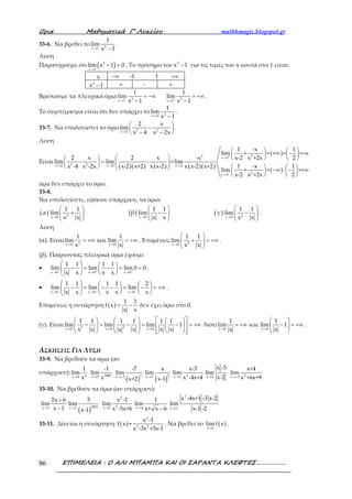 Ορια Μαθηµατικά Γ’ Λυκείου mathhmagic.blogspot.gr
ΕΠΙΜΕΛΕΙΑ : Ο ΑΛΙ ΜΠΑΜΠΑ ΚΑΙ ΟΙ ΣΑΡΑΝΤΑ ΚΛΕΦΤΕΣ……………….86
33-6. Να βρεθεί το 2x 1
1
lim
x 1→ −
.
Λύση
Παρατηρούμε ότι ( )2
x 1
lim x 1 0
→
− = . Το πρόσημο του 2
x 1− για τις τιμές του x κοντά στο 1 είναι:
x −∞ -1 1 +∞
2
x 1− + - +
Βρίσκουμε τα πλευρικά όρια 2 2x 1 x 1
1 1
lim lim
x 1 x 1− +
→ →
= −∞ = +∞
− −
.
Το συμπέρασμα είναι ότι δεν υπάρχει το 2x 1
1
lim
x 1→ −
.
33-7. Να υπολογιστεί το όριο 2 2x 2
2 x
lim
x 4 x 2x→
 
− 
− − 
.
Λύση
Είναι
( )( ) ( ) ( )( )
( )
( )
+2 2x 2
2 2x 2 x 2 x 2
2
x 2
1 -x 1
lim × = + × - =-
2 x 2 x -x x-2 x +2x 2
lim - lim - =lim
1 -x 1x -4 x -2x x-2 x+2 x x-2 x x-2 x+2
lim × = - =+
x-2 x +2x 2−
→
→ → →
→
   
∞ ∞         
=   
       −∞ ⋅ ∞   
   
άρα δεν υπάρχει το όριο.
33-8.
Να υπολογίσετε, εφόσον υπάρχουν, τα όρια:
( ) ( ) ( )2 2x 0 x 0 x 0
1 1 1 1 1 1
α lim β lim γ lim
x x x x x x→ → →
     
+ − −     
     
.
Λύση
(α). Είναι 2x 0 x 0
1 1
lim και lim
x x→ →
= +∞ = +∞ . Επομένως 2x 0
1 1
lim
x x→
 
+ = +∞ 
 
.
(β). Παίρνοντας πλευρικά όρια έχουμε
•
x 0 x 0 x 0
1 1 1 1
lim lim lim 0 0
x x x x+ + +
→ → →
   − = − = =   
  
.
•
x 0 x 0 x 0
1 1 1 1 2
lim lim lim
x x x x x− − −
→ → →
     − = − − = − = +∞     
    
.
Επομένως η συνάρτηση ( )
1 1
f x
x x
= − δεν έχει όριο στο 0.
(γ). Είναι 22x 0 x 0 x 0
1 1 1 1 1 1
lim lim lim 1
x x x x xx→ → →
     
− = − = − = +∞               
διότι
x 0 x 0
1 1
lim και lim 1
x x→ →
 
= +∞ − = +∞ 
 
.
ΑΣΚΗΣΕΙΣ ΓΙΑ ΛΥΣΗ
33-9. Να βρεθούν τα όρια (αν
υπάρχουν):
→ 4x 0
1
lim
x → 3000x 0
-1
lim
x ( )→− 2x 2
-7
lim
x+2 ( )→ 2x 1
x
lim
x-1 → 2x 2
x-3
lim
x -4x+4 →x 2
x -3
lim
x-2 →− 2x 3
x+4
lim
x +6x+9
33-10. Να βρεθούν τα όρια (αν υπάρχουν):
→
+
−x 1
2x 6
lim
x 1 ( )→ 2003x 1
5
lim
x-1 →
2
2x 2
x -1
lim
x -5x+6 x 4
1
lim
x+ x 6→ − −
→
2
x 3
x -4x+1 -3 x-2
lim
x-1 -2
33-11. Δίνεται η συνάρτηση ( )
2
3 2
x -1
f x =
x -3x +3x-1
. Να βρεθεί το ( )x 1
lim f x
→
.
 