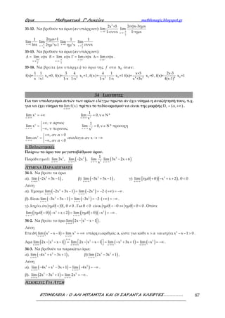 Ορια Μαθηµατικά Γ’ Λυκείου mathhmagic.blogspot.gr
ΕΠΙΜΕΛΕΙΑ : Ο ΑΛΙ ΜΠΑΜΠΑ ΚΑΙ ΟΙ ΣΑΡΑΝΤΑ ΚΛΕΦΤΕΣ………………. 87
33-12. Να βρεθούν τα όρια (αν υπάρχουν):
→
3
x 0
2x +5
lim
1-συνx π
→−x
2
2σφx-3ημx
lim
1+ημx
→x 1
1
lim
lnx →
2π
x
4
2ημx+1
lim
2ημ x-1 → 2x 0
1
lim
ημ x π
→x
2
1
lim
συνx
33-13. Να βρεθούν τα όρια (αν υπάρχουν):
3π π x x
x x
2 2
lim εφx lim εφx lim σφx lim σφxA B
π π+ − − +
→ →
→ →−
= = Γ = ∆ = .
33-14. Nα βρείτε (αν υπάρχει) το όριο της f στο 0x όταν:
1 1
f(x)= -
x |x|
0x =0 , 2
3 4
f(x)= -
1-x 1-x
0x =1, ( ) 2
4 1
f x = -
1-x 1-x
0x =1 4 2
x+5
f(x)=
x +3x
0x =0 , 4
2x-3
f(x)=
4(x-1)
0x =1
34 ΙΔΙΟΤΗΤΕΣ
Για τον υπολογισμό αυτών των ορίων ελέγχω πρώτα αν έχει νόημα η αναζήτησή τους, π.χ.
για να έχει νόημα το ( )x
lim f x
→+∞
πρέπει το πεδίο ορισμού να είναι της μορφής ( )fD α,= +∞ .
ν
νx x
ν
νx x
ν
x
1
lim x lim 0,ν *
x
, ν αρτιος 1
lim x lim 0,ν * προσοχη
, ν περιττος x
, αν α 0
lim αx αναλογα αν x
, αν α 0
→+∞ →+∞
→−∞ →−∞
→+∞
= +∞ = ∈ Ν
+∞
= = ∈ Ν
−∞
+∞ >
= → −∞
−∞ <
1: Πολυωνυμικές
Παίρνω το όριο του μεγιστοβάθμιου όρου.
Παράδειγμα1: ( )3 2
3x x x
1
lim 3x , lim 2x , lim
x→+∞ →+∞ →−∞
− ( )3
x
lim 3x 2x 6
→−∞
− +
ΛΥΜΕΝΑ ΠΑΡΑΔΕΙΓΜΑΤΑ
34-1. Να βρείτε τα όρια
α). ( )3
x
lim 2x 3x 1
→+∞
− + − , β) ( )2
x
lim 3x 5x 1
→−∞
− + − , γ) ( )( )3
x
lim ημθ θ x x 2 , θ 0
→−∞
+ − + + <
Λύση
α). Έχουμε ( ) ( ) ( )3 3
x x
lim 2x 3x 1 lim 2x 2
→+∞ →+∞
− + − = − = − ⋅ +∞ = −∞ .
β). Είναι ( ) ( ) ( )2 2
x x
lim 3x 5x 1 lim 3x 3
→−∞ →−∞
− + − = − = − ⋅ +∞ = −∞ .
γ). Ισχύει ότι ημθ θ , θ 0< ≠ . Γιαθ 0< είναι ημθ θ ημθ θ 0< − ⇔ + < . Οπότε
( )( ) ( )( )3 3
x x
lim ημθ θ x x 2 lim ημθ θ x
→−∞ →−∞
+ − + + = + − = −∞ .
34-2. Να βρείτε το όριο ( )3
x
lim 2x x x 1
→+∞
− − − .
Λύση
Επειδή ( )3 3
x x
lim x x 1 lim x
→+∞ →+∞
− − = = +∞ υπάρχει αριθμός α, ώστε για κάθε x α> να ισχύει 3
x x 1 0− − > .
Άρα ( ) ( ) ( )
x α
3 3 3 3
x x x x
lim 2x x x 1 lim 2x x x 1 lim x 3x 1 lim x
>
→+∞ →+∞ →+∞ →+∞
 − − − = − − − = − + + = − = −∞  .
34-3. Να βρεθούν τα παρακάτω όρια:
α). ( )5 2
x
lim 4x x 3x 1
→+∞
− + − + , β) ( )3 2
x
lim 2x 3x 1
→−∞
− + ,
Λύση
α). ( ) ( )5 2 5
x x
lim 4x x 3x 1 lim 4x
→+∞ →+∞
− + − + = − = −∞ .
β). ( )3 2 3
x x
lim 2x 3x 1 lim 2x
→−∞ →−∞
− + = = −∞ .
ΑΣΚΗΣΕΙΣ ΓΙΑ ΛΥΣΗ
 