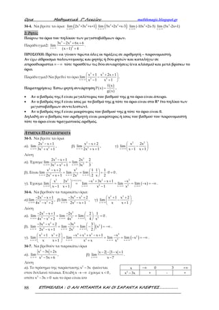 Ορια Μαθηµατικά Γ’ Λυκείου mathhmagic.blogspot.gr
ΕΠΙΜΕΛΕΙΑ : Ο ΑΛΙ ΜΠΑΜΠΑ ΚΑΙ ΟΙ ΣΑΡΑΝΤΑ ΚΛΕΦΤΕΣ……………….88
34-4. Να βρείτε τα όρια: ( )→ ∞
5 2
x +
lim 2x +3x +x+1 ( )→−∞
3 2
x
lim 5x +2x +x-3 3
x
lim (-10x +2x-5)
→+∞
3
x
lim (5x -2x+1)
→−∞
2: Ρητές
Παίρνω το όριο του πηλίκου των μεγιστοβάθμιων όρων.
Παράδειγμα2:
( )
3 2
2x
3x 2x 6x 6
lim
x 1 4→−∞
− + +
− +
.
ΠΡΟΣΟΧΗ: Πρέπει να γίνουν πρώτα όλες οι πράξεις σε αριθμητή – παρονομαστή.
Αν έχω άθροισμα πολυωνυμικής και ρητής ή δύο ρητών και καταλήγω σε
απροσδιοριστία ∞ − ∞ τότε προσθέτω τις δύο συναρτήσεις (ένα κλάσμα) και μετά βρίσκω το
όριο.
Παράδειγμα3 Να βρεθεί το όριο
3 3
2 2x
x 1 x 2x 1
lim
x 1 x 1→−∞
 + + +
− 
− + 
.
Παρατηρήσεις: Έστω ρητή συνάρτηση ( )
( )
( )
f x
P x
g x
= .
• Αν ο βαθμός της f είναι μεγαλύτερος του βαθμού της g το όριο είναι άπειρο.
• Αν ο βαθμός της f είναι ίσος με το βαθμό της g τότε το όριο είναι στο R* (το πηλίκο των
μεγιστοβάθμιων συντελεστών).
• Αν ο βαθμός της f είναι μικρότερος του βαθμού της g τότε το όριο είναι 0.
Δηλαδή αν ο βαθμός του αριθμητή είναι μικρότερος ή ίσος του βαθμού του παρονομαστή
τότε το όριο είναι πραγματικός αριθμός.
ΛΥΜΕΝΑ ΠΑΡΑΔΕΙΓΜΑΤΑ
34-5. Να βρείτε τα όρια
α).
3
3 2x
2x x 1
lim
3x x 1→+∞
− +
+ +
, β)
2
3x
x x 2
lim
2x x 1→−∞
− +
+ +
, γ)
2 2
x
x 2x
lim
x 1 x 1→+∞
 
− 
− + 
Λύση
α). Έχουμε
3 3
3 2 3x x
2x x 1 2x 2
lim lim
3x x 1 3x 3→+∞ →+∞
− +
= =
+ +
.
β). Είναι
2 2
3 3x x x
x x 2 x 1 1 1
lim lim lim 0 0
2x x 1 2x 2 x 2→−∞ →−∞ →−∞
− +  
= = ⋅ = ⋅ = 
+ +  
.
γ). Έχουμε
( ) ( )
( )
2 2 3 2 3
2 2x x x x
x 2x x 3x x 1 x
lim lim lim lim x
x 1 x 1 x 1 x
+∞ − ∞
→+∞ →+∞ →+∞ →+∞
  − + − + −
− = = = − = −∞ 
− + − 
.
34-6. Να βρεθούν τα παρακάτω όρια:
α)
2
5 3x
2x x 1
lim
4x x 2→+∞
− − +
− +
, β)
4 2
2x
3x x 2
lim
2x x 1→−∞
− − +
− +
, γ)
2 3
x
x 1 x 2
lim
x x 1→−∞
 + +
− 
+ 
.
Λύση
α).
2 2
5 3 5 3x x x
2x x 1 2x 2 1
lim lim lim 0
4x x 2 4x 4 x→+∞ →+∞ →+∞
− − + −  
= = − ⋅ = 
− +  
.
β). ( )
4 2 4
2
2 2x x x
3x x 2 3x 3
lim lim lim x
2x x 1 2x 2→−∞ →−∞ →−∞
− − + −  
= = − = −∞ 
− +  
.
γ). ( )
2 3 4 3 2 4
2
2 2x x x x
x 1 x 2 x x x x 1 x
lim lim lim lim x
x x 1 x x x→−∞ →−∞ →−∞ →−∞
 + + − + + − + −
− = = = − = −∞ 
+ + 
.
34-7. Να βρεθούν τα παρακάτω όρια
α).
2
2x
x 3x 2x
lim
x 5x 6→−∞
− +
− +
, β)
x
x 2 3 x 1
lim
x 7→+∞
− − − +
−
.
Λύση
α). Το πρόσημο της παράστασης 2
x 3x− φαίνεται
στον διπλανό πίνακα. Επειδή x → −∞ έχουμε x 0< ,
οπότε 2
x 3x 0− > και το όριο είναι ίσο
x −∞ 0 3 +∞
2
x 3x− + - +
 