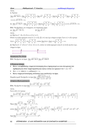 Ορια Μαθηµατικά Γ’ Λυκείου mathhmagic.blogspot.gr
ΕΠΙΜΕΛΕΙΑ : Ο ΑΛΙ ΜΠΑΜΠΑ ΚΑΙ ΟΙ ΣΑΡΑΝΤΑ ΚΛΕΦΤΕΣ……………….90
Λύση
i). Έχουμε
( )
x 0
2 2 2
2 2 2 2x x x x x
2 1 2 1 2 1 2 1
lim 4x -2x+1 lim x 4 lim x 4 lim x 4 lim x 4
x x x x x x x x
4 0 0 .
>
→+∞ →+∞ →+∞ →+∞ →+∞
 
= − + = ⋅ − + = − + = ⋅ − + = 
 
= +∞ ⋅ − + = +∞
ii). ( )
x 0
2 2
2 2 2x x x x
5 7 5 7 5 7
lim x +5x+7 lim x 1+ + lim x 1+ + lim -x 1+ + 1 0 0
x x x x x x
<
→−∞ →−∞ →−∞ →−∞
  = = = = +∞ ⋅ + + = +∞  
   
.
35-2. Να βρεθούν, αν υπάρχουν, τα παρακάτω όρια
α). 2
x
lim x 3x 2
→−∞
− + , β) 2
x
lim 4 x
→+∞
− .
Λύση
α). Πρέπει 2
x 3x 2 0 x 2 η' x 1− + ≥ ⇔ ≥ ≤ .
Οπότε το πεδίο ορισμού είναι ( ] [ ),1 2,Α = −∞ ∪ +∞ και έχει νόημα το όριο. Για ( )x ,0∈ −∞ έχουμε
( ) 2
2 2
3 2 3 2
f x x 1 x 1
x x x x
 = − + = − + 
 
, οπότε ( ) ( ) 2x x
3 2
lim f x lim x 1
x x→−∞ →−∞
= − − + = +∞ .
β). Πρέπει 2 2
4 x 0 x 4 2 x 2− ≥ ⇔ ≤ ⇔ − ≤ ≤ , οπότε το πεδίο ορισμού είναι [ ]2,2Α = − και δεν έχει
νόημα το όριο.
ΑΣΚΗΣΕΙΣ ΓΙΑ ΛΥΣΗ
35-3. Να βρείτε τα όρια: 2
x
lim 4x -2x+3
→+∞
2
x
lim x +10x+9
→−∞
2: Ριζικά με κλάσμα
• Κάνω «ανορθόδοξη» παραγοντοποίηση όπως προηγουμένως και στα ριζικά του
αριθμητή και στον παρονομαστή και εξάγω εκτός των ριζικών το κ
x : κ κ
x x= .
• Αν x → +∞ τότε x x= , αλλιώς x x= − .
• Κάνω παραγοντοποίηση, απλοποιώ και υπολογίζω το όριο.
Παράδειγμα2: Να βρεθεί το όριο
2
2 2x
9x x 1 x 1
lim
4x x 1 x 2→−∞
+ + + −
+ + − +
.
ΛΥΜΕΝΑ ΠΑΡΑΔΕΙΓΜΑΤΑ
35-4. Να βρεθεί το όριο
( ) ( )
10 10
2 2
10x
x x 2 x x 2
lim
x→+∞
+ − + − −
.
Λύση
Για ( )x 0,∈ +∞ έχουμε
( ) ( )
10 10
10 10 10 102 2
2 2 2 2
10x x x
x+ x -2 + x- x -2 x+ x -2 x- x -2 x -2 x -2
lim = lim + = lim 1+ + 1-
x x x x x→+∞ →+∞ →+∞
          
          
                    
.
Όμως
22
x x
2
x 1
xx 2
lim lim 1
x x→+∞ →+∞
 
− 
−  = = ,
οπότε ( ) ( )
10 10 10 10
2 2 2 2
10 10 10
x x x
x -2 x -2 x -2 x -2
lim 1+ + 1- lim 1+ lim 1- 1 1 1 1 2
x x x x→+∞ →+∞ →+∞
        
  = + = + + − =       
                
.
Άρα
( ) ( )
10 10
2 2
10
10x
x x 2 x x 2
lim 2
x→+∞
+ − + − −
= .
 