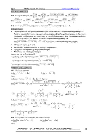 Ορια Μαθηµατικά Γ’ Λυκείου mathhmagic.blogspot.gr
ΕΠΙΜΕΛΕΙΑ : Ο ΑΛΙ ΜΠΑΜΠΑ ΚΑΙ ΟΙ ΣΑΡΑΝΤΑ ΚΛΕΦΤΕΣ………………. 91
ΑΣΚΗΣΕΙΣ ΓΙΑ ΛΥΣΗ
35-5. Να βρείτε τα όρια:
→ ∞
2
x +
x +4
lim
2x+3 → ∞
2
x +
x +4
lim
2x+3 →−∞
2 2
x
x +3x+7+ x +x+7
lim
x+3 →+∞
2
x
x +3x+7+x+1
lim
x+2
2
2x
x +1+5-x
lim
x+ 4+3x→−∞ →−∞
3 3
x
1-8x
lim
x →+∞x
x+1+ x+2
lim
x+3+ x+4 →+∞
2
x 2
x +x+2-3x+2
lim
x +5x+7-2x+3
2
x
x +1
lim
x→+∞
2
x
x +1
lim
x→−∞
35-6. Αν ( ) 2
f x = x +x+1+x , να βρείτε τα όρια:
( )
( )( )x x
f x
lim =λ και lim f x -λx
x→+∞ →+∞
= β .
3. Πράξη Ριζων
• Στην περίπτωση αυτή υπάρχει το ενδεχόμενο να προκύψει απροσδιόριστη μορφή ( )0⋅ ∞ .
Αυτό το καταλαβαίνω από την αρχή κάνοντας τον εξής έλεγχο (στο πρόχειρο): βρίσκω τη
διαφορά ή το άθροισμα των ριζών των μεγιστοβάθμιων όρων. Αν η διαφορά κάνει 0 τότε
θα καταλήξω σε ( )0⋅ ∞ , αλλιώς δεν είναι απροσδιόριστη μορφή, π.χ.
( )2 2 2 2
x
lim x 2x 6 x 5x 1 x x x x 0
→+∞
− + − − + − = − = , άρα απροσδιόριστη μορφή.
• Ελέγχω αν έχω α. μ. ( )0⋅ ∞ .
• Αν έχω τότε πολλαπλασιάζω με συζυγή παράσταση.
• Εφαρμόζω «ανορθόδοξη» παραγοντοποίηση.
• Απλοποιώ και υπολογίζω το όριο.
(όμοια και για κυβικά ριζικά).
Παραδείγμα3: Να βρεθεί το όριο ( )2 2
x
lim 9x x 1 4x 2x 1
→−∞
− + − + +
Παραδείγμα4: Να βρεθεί το όριο ( )2
x
lim 3x 2 9x 1
→−∞
+ + +
Παραδείγμα5: Να βρεθεί το όριο ( )33 2 33
x
lim x 6x x 2
→+∞
+ − +
ΛΥΜΕΝΑ ΠΑΡΑΔΕΙΓΜΑΤΑ
35-7. Να βρείτε τα όρια
α) ( )2
x
lim 4x 2x 1 2x
→+∞
+ + − , β) ( )2
x
lim x x 5
→−∞
+ + .
Λύση
α). Για x 0> είναι 2
4x 2x 2x 2x 0− = − = . Έχουμε
( )
( )( )2 2
2 2 x 0
2
2x x x
2
2
x x x
22 2
4x 2x 1 2x 4x 2x 1 2x 4x 2x 1 4x
lim 4x 2x 1 2x lim lim
2 14x 2x 1 2x
x 4 2x
x x
1 1x 2 2
2x 1 2 0x xlim lim lim
2 1 4 0 02 1 2 1
4 2x 4 2x x 4 2
x xx x x x
>
→+∞ →+∞ →+∞
→+∞ →+∞ →+∞
+ + − + + + + + −
+ + − = = =
+ + +  + + + 
 
 + + + + = = = =
  + + +  + + ++ + + + + +   
   
1
.
22
=
β). Για x 0< είναι 2
x x x x x x 0+ = + = − = . Είναι
( )
( )( ) ( )
2 2 2 2
x 0
2
2x x x x
2 2
x
2
x x 5 x x 5 x x 5 5
lim x x 5 lim lim lim
5 5x x 5 x x 1 x x 1
x x
5 1 1
lim 0 0.
x 5 1 1 0
1 1
x
<
→−∞ →−∞ →−∞ →−∞
→−∞
+ + − + − + −
+ + = = = =
+ + − + + +
−
⋅ = ⋅ =
+ +
+ +
35-8. Να βρεθούν, αν υπάρχουν, τα παρακάτω όρια
α) ( )2 2
x
lim x 1 4x x 2
→−∞
+ + − + , β) ( )2
x
lim x x 2 3x
→−∞
− + −
Λύση
 