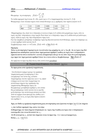 Ορια Μαθηµατικά Γ’ Λυκείου mathhmagic.blogspot.gr
ΕΠΙΜΕΛΕΙΑ : Ο ΑΛΙ ΜΠΑΜΠΑ ΚΑΙ ΟΙ ΣΑΡΑΝΤΑ ΚΛΕΦΤΕΣ……………….56
ΟΡΙΑ
Θεωρούμε τη συνάρτηση
3
9
)(
2
−
−
=
x
x
xf .
Το πεδίο ορισμού της f είναι −ℝ {3}, γιατί για x = 3 ο παρονομαστής γίνεται 3 – 3 =0.
Φτιάχνουμε έναν πίνακα τιμών στον οποίο θέτουμε ως x, αριθμούς που προσεγγίζουν το 3.
x 2.9 2.99 3.001 3.01 3.1
f(x) 5.9 5.99 6.001 6.01 6.1
Παρατηρούμε ότι, όταν το x πλησιάζει («τείνει») προς το 3, αλλά από μικρότερες τιμές, τότε οι
τιμές της f(x) πλησιάζουν στην τιμή 6. Ενώ όταν το x πλησιάζει προς το 3, αλλά από μεγαλύτερες
τιμές, πάλι οι τιμές της f(x) πλησιάζουν προς το 6.
Για την ακρίβεια: μπορούμε να βρούμε τιμή της f(x) όσο κοντά στο 6 θέλουμε, αρκεί να πάρουμε ως
x έναν αριθμό πολύ κοντά στο 3.
Συμβολίζουμε: όταν 3→x ,τότε 6)( →xf ή
3
lim ( ) 6
x
f x
→
=
Ορισμός
Έστω η συνάρτηση f ορισμένη σε ένα σύνολο της μορφής (α, x0) ∪∪∪∪ (x0, β). Αν οι τιμές της f(x)
βρίσκονται οσοδήποτε κοντά στον πραγματικό αριθμό l, καθώς οι τιμές του x πλησιάζουν
αρκετά κοντά στο x0 (αλλά δεν γίνεται απαραίτητα ίσο με το x0), τότε λέμε ότι η συνάρτηση
έχει όριο τον πραγματικό αριθμό l όταν το x τείνει στο x0. Συμβολίζουμε
0
lim ( )
x x
f x l
→→→→
====
Aν ορίζεται το όριο της f(x) στο x0, τότε αυτό είναι μοναδικό.
Το όριο μέσα από γραφική παράσταση
Στο διπλανό σχήμα έχουμε τη γραφική
παράσταση μιας συνάρτησης f. Δεν
γνωρίζουμε τον τύπο της, ωστόσο
παρατηρούμε ότι δεν ορίζεται για x = x0, αφού
υπάρχει κενό εκεί που περιμέναμε το
αντίστοιχο σημείο της γραφικής της
παράστασης.Μπορούμε όμως να
θεωρήσουμε μεταβλητό αριθμό x, τον οποίο
θα μεταφέρουμε πολύ κοντά στο x0 και θα
μελετήσουμε την αντίστοιχη κίνηση των f(x).
Από το σχήμα είναι φανερό ότι, καθώς το x
προσεγγίζει το xο, οι τιμές f(x) προσεγγίζουν
τον αριθμό l.
Άρα, αν δοθεί η γραφική παράσταση μιας συνάρτησης και ζητείται το όριο ( )→ 0x x
lim f x σε σημείο
0
x του πεδίου ορισμού της, κάνω τα εξής:
1).Παρατηρω σε ποιο σημείο πλησιάζουν οι τιμές της f καθώς οι τιμές του x πλησιάζουν
εκατέρωθεν (αν είναι δυνατόν) το 0
x .
2). Η τεταγμένη 0y αυτού του σημείου είναι το όριο της ( )f x και η τετμημένη η
θέση ( )→
=
0
0 0 x x
x ,y lim f x .
21 ΓΕΩΜΕΤΡΙΚΗ ΕΡΜΗΝΕΙΑ ΤΟΥ ΟΡΙΟΥ ( )
0x x
lim f x
→
 