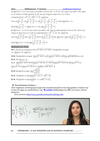 Ορια Μαθηµατικά Γ’ Λυκείου mathhmagic.blogspot.gr
ΕΠΙΜΕΛΕΙΑ : Ο ΑΛΙ ΜΠΑΜΠΑ ΚΑΙ ΟΙ ΣΑΡΑΝΤΑ ΚΛΕΦΤΕΣ……………….92
α). Πρέπει 2
x 1 0+ ≥ που ισχύει για κάθε 2
x R και 4x x 2 0∈ + + ≥ , που ισχύει για κάθε x R∈ , αφού
0∆ < , οπότε το πεδίο ορισμού RΑ = και έχει νόημα το όριο. Για ( )x ,0∈ −∞ η
συνάρτηση ( ) 2 2
f x x 1 4x x 2= + + − + γράφεται
( ) ( )2 2 2 2
1 1 2 1 1 2
f x x 1 x 4 x 1 4
x x x x x x
 
= + + − + = − + + − + 
 
, οπότε ( )x
lim f x
→−∞
= +∞ ,
αφού ( )2 2x x x
1 1 2
lim 1 1, lim x και lim 4 4
x x x→−∞ →−∞ →−∞
+ = − = +∞ − + = .
β). Πρέπει 2
x x 2 0− + ≥ , που ισχύει για κάθε x R∈ . Άρα το πεδίο ορισμού είναι RΑ = , οπότε έχει
νόημα το όριο. Για ( )x ,0∈ −∞ η συνάρτηση ( ) 2
f x x x 2 3x= − + − γράφεται
( ) ( ) ( ) ( )2 2 2 2x x
1 2 1 2 1 2 1 2
f x = x 1- + -3x=-x 1- + -3x= -x 1- + +3 και lim f x lim -x 1- + +3
x x x x x x x x→−∞ →−∞
   
= = +∞   
   
,
αφού ( ) 2x x
1 2
lim x και lim 1 3 4
x x→−∞ →−∞
 
− = +∞ − + + = 
 
.
ΑΣΚΗΣΕΙΣ ΓΙΑ ΛΥΣΗ
35-9. Δίνεται η συνάρτηση ( ) 2 2
f x = x +2x+7- x +4x+5 . Να βρεθούν τα όρια:
( ) ( )x x
lim f x lim f xA B
→+∞ →−∞
= = .
35-10. Να βρεθούν τα όρια: ( )→+∞
2
x
lim x +2x+7-x+2 ( )→+∞
2
x
lim x +3x+5+x+5
x
lim ( (x+α)(x+β)-x), α β
→−∞
≠
35-11. Να βρείτε τα
όρια: ( )→−∞
2
x
lim 4x +4x+3+2x-3 ( )→+∞
2 2
x
lim x +6x+10- x +2x+3 ( )→−∞
2
x
lim 9x +6x+4+3x-2 2
x
lim ( x +1-x)
→+∞
2
x
lim ( x +1+x)
→−∞
2 2
x
lim (x x +2x+2-x )
→+∞
2
x
lim 2x-1- 4x -4x+3( )→+∞
35-12. Να βρεθεί το όριο
2
2x
x- x +1
lim
x- x -1→+∞
35-13. Να βρεθεί το όριο ( )2 2
x
lim x 3x 3 4x 1
→∞
− + − + .
35-14. Να βρεθεί το όριο ( )2 2
x
lim 2x 1 x 4x x 1
→∞
− − + + .
☺☺☺☺ Για οπτικούς τύπους….
Στον παρακάτω σύνδεσμο μια σειρά από εκπαιδευτικά βίντεο που περιγράφουν εύληπτα την
έννοια του ορίου με οικοδέσποινα την ❤❤❤❤² mathbff. Καθηγήτρια του MIT ,αγνώστων λοιπών
στοιχείων.
Στον ιστότοπο :https://www.youtube.com/watch?v=jlLlxgwCt6o
 
