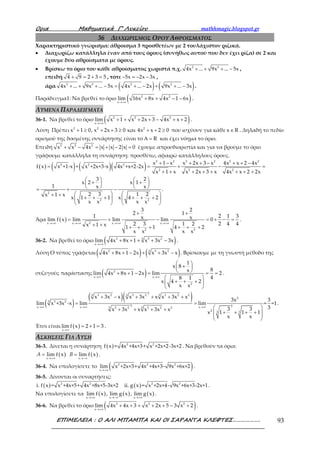 Ορια Μαθηµατικά Γ’ Λυκείου mathhmagic.blogspot.gr
ΕΠΙΜΕΛΕΙΑ : Ο ΑΛΙ ΜΠΑΜΠΑ ΚΑΙ ΟΙ ΣΑΡΑΝΤΑ ΚΛΕΦΤΕΣ………………. 93
36 ΔΙΑΧΩΡΙΣΜΟΣ ΟΡΟΥ ΑΘΡΟΙΣΜΑΤΟΣ
Χαρακτηριστικό γνώρισμα: άθροισμα 3 προσθετέων με 2 τουλάχιστον ριζικά.
• Διαχωρίζω κατάλληλα έναν από τους όρους (συνήθως αυτού που δεν έχει ρίζα) σε 2 και
έχουμε δύο αθροίσματα με όρους.
• Βρίσκω το όριο του κάθε αθροίσματος χωριστά π.χ. 2 2
4x ... 9x ... 5x+ + + − ,
επειδή 4 9 2 3 5+ = + = , τότε 5x 2x 3x− = − − ,
άρα ( ) ( )2 2 2 2
4x ... 9x ... 5x 4x ... 2x 9x ... 3x+ + + − = + − + + − .
Παράδειγμα1: Να βρεθεί το όριο ( )2 2
x
lim 16x 8x 4x 1 6x
→+∞
+ + − − .
ΛΥΜΕΝΑ ΠΑΡΑΔΕΙΓΜΑΤΑ
36-1. Να βρεθεί το όριο ( )2 2 2
x
lim x 1 x 2x 3 4x x 2
→+∞
+ + + + − + + .
Λύση Πρέπει 2 2 2
x 1 0, x 2x 3 0 και 4x x 2 0+ ≥ + + ≥ + + ≥ που ισχύουν για κάθε x R∈ . Δηλαδή το πεδίο
ορισμού της δοσμένης συνάρτησης είναι το RΑ = και έχει νόημα το όριο.
Επειδή 2 2 2
x x 4x x x 2 x 0+ − = + − = έχουμε απροσδιοριστία και για να βρούμε το όριο
γράφουμε κατάλληλα τη συνάρτηση: προσθέτω, αφαιρώ κατάλληλους όρους.
( ) ( ) ( )( )
2 2 2 2 2 2
2 2 2
2 2 2
2
2 2
x 1 x x 2x 3 x 4x x 2 4x
f x x +1-x + x +2x+3-x 4x +x+2-2x
x 1 x x 2x 3 x 4x x 2 2x
3 2
x 2 x 1
1 x x
.
2 3 1 2x 1 x
x 1 1 x 4 2
x x x x
+ − + + − + + −
= = + − =
+ + + + + + + +
   + +   
   = + −
   + +
+ + + + + +   
   
Άρα ( ) 2x x x x
2 2
3 2
2 1
1 2 1 3x xlim f x lim lim lim 0
2 4 42 3 1 2x 1 x 1 1 4 2
x x x x
→+∞ →+∞ →+∞ →+∞
+ +
= + − = + − =
+ + + + + + + +
.
36-2. Να βρεθεί το όριο ( )2 3 23
x
lim 4x 8x 1 x 3x 3x
→+∞
+ + + + − .
Λύση Ο τύπος γράφεται ( ) ( )2 3 23
4x 8x 1 2x x 3x x+ + − + + − . Βρίσκουμε με τη γνωστή μέθοδο της
συζυγούς παράστασης ( )2
x x
2
1
x 8
8x
lim 4x 8x 1 2x lim 2
48 1
x 4 2
x x
→∞ →∞
 + 
 + + − = = =
 
+ + + 
 
.
( )
( )( )2
3 2 3 2 3 2 23 3 3
2
3 23
2 2x x x3 2 3 2 23 3
2 3 3
x 3x x x 3x x x 3x x
3x 3
lim x +3x -x lim lim = =1
33 3x 3x x x 3x x
x 1 1 1
x x
→∞ →∞ →∞
+ − + + + +
= =
 + + + +
+ + + + 
 
 
.
Έτσι είναι ( )x
limf x 2 1 3
→∞
= + = .
ΑΣΚΗΣΕΙΣ ΓΙΑ ΛΥΣΗ
36-3. Δίνεται η συνάρτηση ( ) 2 2
f x = 4x +4x+3+ x +2x+2-3x+2 . Να βρεθούν τα όρια:
( ) ( )→+∞ →−∞
= =
x x
lim f x , lim f xA B .
36-4. Να υπολογίσετε το ( )2 2 2
x
lim x +2x+3+ 4x +4x+3- 9x +6x+2
→+∞
.
36-5. Δίνονται οι συναρτήσεις:
( ) 2 2
i. f x = x +4x+5+ 4x +8x+5-3x+2 ( ) 2 2
ii. g x = x +2x+4- 9x +6x+3-2x+1.
Να υπολογίσετε τα ( ) ( ) ( )x x x
lim f x , lim g x , lim g x
→+∞ →−∞ →+∞
.
36-6. Να βρεθεί το όριο ( )2 2 2
x
lim 4x 4x 3 x 2x 5 3 x 2
→+∞
+ + + + + − + .
 