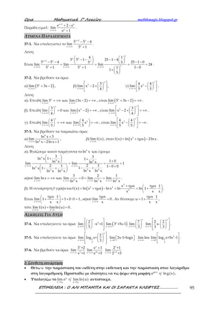 Ορια Μαθηµατικά Γ’ Λυκείου mathhmagic.blogspot.gr
ΕΠΙΜΕΛΕΙΑ : Ο ΑΛΙ ΜΠΑΜΠΑ ΚΑΙ ΟΙ ΣΑΡΑΝΤΑ ΚΛΕΦΤΕΣ………………. 95
Παράδειγμα1:
x 1 x
xx
e 2 e
lim
e 1
+
→+∞
+ −
+
.
ΛΥΜΕΝΑ ΠΑΡΑΔΕΙΓΜΑΤΑ
37-1. Να υπολογιστεί το
x 2 x
xx
5 5 4
lim
5 1
+
→+∞
− −
+
.
Λύση
Είναι
x
x 2
x 2 x x
xx xx x x
4 1
5 5 1 25 1 4
5 5 4 25 1 05 5
lim lim lim 24
5 1 5 1 1 01
1
5
+
→+∞ →+∞ →+∞
   − − − −   − − − −   = = = =
+ + − +  
 
.
37-2. Να βρεθούν τα όρια:
α) ( )x
x
lim 5 3x 2
→+∞
+ − , β)
x
2
x
3
lim x 2
4→+∞
  − +   
  
, γ)
x
3
x
4 4
lim x
5 5→−∞
  −   
  
.
Λύση
α). Επειδή ( )x
x x
lim 5 και lim 3x 2
→+∞ →+∞
= +∞ − = +∞ , είναι ( )x
x
lim 5 3x 2
→+∞
+ − = +∞ .
β). Επειδή ( )
x
2
x x
3
lim 0 και lim x 2
4→+∞ →+∞
  = − = +∞ 
 
, είναι
x
2
x
3
lim x 2
4→+∞
  − + = +∞   
  
.
γ). Επειδή
x
3
x x
4 4
lim και lim x
5 5→−∞ →−∞
   = +∞ = −∞   
   
, είναι
x
3
x
4 4
lim x
5 5→−∞
  − = −∞   
  
.
37-3. Να βρεθούν τα παρακάτω όρια:
α)
4
4x
ln x 3
lim
ln x 2ln x 1→+∞
+
− +
, β) ( )x
lim f x
→+∞
, όταν ( ) ( )2
f x ln x ημx 2ln x= + − .
Λύση
α). Βγάζουμε κοινό παράγοντα το 4
ln x και έχουμε
4
4 4
x x4
3 43 4
3 3ln x 1 1
1 0ln x ln xlim lim 1
2 12 1 1 0 01ln x 1
ln x ln xln x ln x
→+∞ →+∞
 + +  +  = = =
− +  − +− + 
 
αφού 4 3 4x x x x
3 2 1
lim lnx και lim 0 lim lim
ln x ln x ln x→+∞ →+∞ →+∞ →+∞
= +∞ = = = .
β). Η συνάρτηση f γράφεται ( ) ( )
2
2 2
2
x ημx ημx 1
f x ln x ημx lnx ln ln 1
x x x
+  
= + − = = + ⋅ 
 
.
Είναι
x
ημx 1
lim 1 1 0 0 1
x x→+∞
 
+ ⋅ = + ⋅ = 
 
, αφού
x
ημx
lim 0
x→+∞
= . Αν θέσουμε
ημx 1
u 1
x x
= + ⋅ ,
τότε ( ) ( )x u 1
lim f x limln u 0
→+∞ →
= = .
ΑΣΚΗΣΕΙΣ ΓΙΑ ΛΥΣΗ
37-4. Να υπολογίσετε τα όρια:
→+∞
  
  
   
x
2
x
2
lim -x +1
5
( )→+∞
x
x
lim 3 +5x-1
→−∞
 
 
 
x
x
7
lim
3 →−∞
  
  
   
x
x
2 2
lim x-
3 3
.
37-5. Να υπολογίσετε τα όρια:
→+∞
  
  
   
x
2x
3
2
lim log x+
3 →
  x 0
lim 2x-1+logx
→+∞x
lim lnx
→
 
 
  
2
2x 0
3
lim log x+5x -1 .
37-6. Να βρεθούν τα όρια:
→−∞
x
5x
3 +2
lim
x +1 →+∞
+x
2xx
e 1
lim
e +3 →+∞
x
x+1x
2 +1
lim
2 +3
2: Σύνθετη συνάρτηση
• Θέτω u την παράσταση του εκθέτη στην εκθετική και την παράσταση στον λογάριθμο
στη λογαριθμική. Προσπαθώ με ιδιότητες να τις φέρω στη μορφή ( )
( )g x
α η' lng x .
• Υπολογίζω το ( )
0 0
u
u u u u
lim e η' lim ln u
→ →
αντίστοιχα.
 