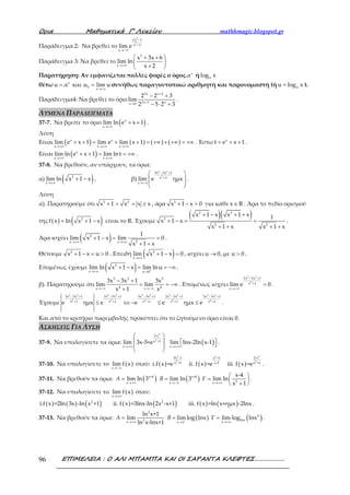 Ορια Μαθηµατικά Γ’ Λυκείου mathhmagic.blogspot.gr
ΕΠΙΜΕΛΕΙΑ : Ο ΑΛΙ ΜΠΑΜΠΑ ΚΑΙ ΟΙ ΣΑΡΑΝΤΑ ΚΛΕΦΤΕΣ……………….96
Παράδειγμα 2: Να βρεθεί το
2
2
2x 1
x 1
x
lim e
−
+
→−∞
Παράδειγμα 3: Να βρεθεί το
2
x
x 3x 6
lim ln
x 2→+∞
 + +
 
+ 
Παρατήρηση: Αν εμφανίζεται πολλές φορές ο όρος x
α ή αlog x
θέτω x
0
x
u α και u lim u
→+∞
= = συνήθως παραγοντοποιώ αριθμητή και παρονομαστή (ή αu log x= ).
Παράδειγμα4: Να βρεθεί το όριο
2x x 2
2x 1 xx 0
2 2 3
lim
2 5 2 3
+
+→
− +
− ⋅ +
.
ΛΥΜΕΝΑ ΠΑΡΑΔΕΙΓΜΑΤΑ
37-7. Να βρείτε το όριο ( )x
x
lim ln e x 1
→+∞
+ + .
Λύση
Είναι ( ) ( ) ( ) ( )x x
x x x
lim e x 1 lim e lim x 1
→+∞ →+∞ →+∞
+ + = + + = +∞ + +∞ = +∞ . Έστω x
t e x 1= + + .
Είναι ( )x
x t
lim ln e x 1 lim lnt
→+∞ →+∞
+ + = = +∞ .
37-8. Να βρεθούν, αν υπάρχουν, τα όρια:
α) ( )2
x
lim ln x 1 x
→+∞
+ − , β)
5 2
4
3x 3x 1
x 1
x
lim e ημx
− +
+
→−∞
 
 
 
 
.
Λύση
α). Παρατηρούμε ότι 2 2
x 1 x x x+ > = ≥ , άρα 2
x 1 x 0+ − > για κάθε x R∈ . Άρα το πεδίο ορισμού
της ( ) ( )2
f x ln x 1 x= + − είναι το R. Έχουμε
( )( )2 2
2
2 2
x 1 x x 1 x 1
x 1 x
x 1 x x 1 x
+ − + +
+ − = =
+ + + +
.
Άρα ισχύει ( )2
2x x
1
lim x 1 x lim 0
x 1 x→+∞ →+∞
+ − = =
+ +
.
Θέτουμε 2
x 1 x u 0+ − = > . Επειδή ( )2
x
lim x 1 x 0
→+∞
+ − = , ισχύει u 0, με u 0→ > .
Επομένως έχουμε ( )2
x u 0
lim ln x 1 x lim ln u+→+∞ →
+ − = = −∞ .
β). Παρατηρούμε ότι
5 2 5
4 4x x
3x 3x 1 3x
lim lim
x 1 x→−∞ →−∞
− +
= = −∞
+
. Επομένως ισχύει
5 2
4
3x 3x 1
x 1
x
lim e 0
− +
+
→−∞
= .
Έχουμε
5 2 5 2 5 2 5 2 5 2
4 4 4 4 4
3x 3x 1 3x 3x 1 3x 3x 1 3x 3x 1 3x 3x 1
x 1 x 1 x 1 x 1 x 1
e ημx e e e ημx e
− + − + − + − + − +
+ + + + +
≤ ⇔ − ≤ ≤ .
Και από το κριτήριο παρεμβολής προκύπτει ότι το ζητούμενο όριο είναι 0.
ΑΣΚΗΣΕΙΣ ΓΙΑ ΛΥΣΗ
37-9. Να υπολογίσετε τα όρια:
→+∞
 
 
 
 
3
2
2-x
x +1
x
lim 3x-5+e ( )→+∞
  x
lim lnx-2ln x-1 .
37-10. Να υπολογίσετε το ( )x
lim f x
→−∞
όταν: ( ) ( ) ( )
2 32
2 2
2x -1 2-xx +1
x +1 x-2 x +x
i.f x =e ii. f x =e iii. f x =e .
37-11. Να βρεθούν τα όρια: ( ) ( )x+4 x+4
2x x x
x-4
lim ln 3 lim ln 3 lim ln
x 1
A B
→+∞ →−∞ →+∞
 
= = Γ =  
+ 
.
37-12. Να υπολογίσετε το ( )x
lim f x
→+∞
όταν:
( ) ( ) ( ) ( ) ( ) ( ) ( )2 2
i.f x =2ln 3x -ln x +1 ii. f x =3lnx-ln 2x -x+1 iii. f x =ln x+ημx -2lnx .
37-13. Να βρεθούν τα όρια: ( ) ( )
2
2
lnx2x xx 1
ln x+1
lim lim log lnx lim log lnx
ln x-lnx+1
A B +
→+∞ →+∞→
= = Γ = .
 