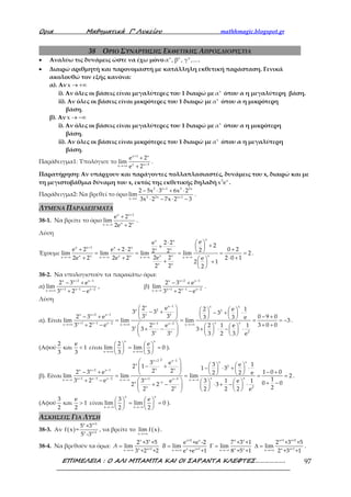 Ορια Μαθηµατικά Γ’ Λυκείου mathhmagic.blogspot.gr
ΕΠΙΜΕΛΕΙΑ : Ο ΑΛΙ ΜΠΑΜΠΑ ΚΑΙ ΟΙ ΣΑΡΑΝΤΑ ΚΛΕΦΤΕΣ………………. 97
38 ΟΡΙΟ ΣΥΝΑΡΤΗΣΗΣ ΕΚΘΕΤΙΚΗΣ ΑΠΡΟΣΔΙΟΡΙΣΤΙΑ
• Αναλύω τις δυνάμεις ώστε να έχω μόνο x x x
α , β , γ ,....
• Διαιρώ αριθμητή και παρονομαστή με κατάλληλη εκθετική παράσταση. Γενικά
ακολουθώ τον εξής κανόνα:
α). Αν x → +∞
i). Αν όλες οι βάσεις είναι μεγαλύτερες του 1 διαιρώ με x
α όπου α η μεγαλύτερη βάση.
ii). Αν όλες οι βάσεις είναι μικρότερες του 1 διαιρώ με x
α όπου α η μικρότερη
βάση.
β). Αν x → −∞
i). Αν όλες οι βάσεις είναι μεγαλύτερες του 1 διαιρώ με x
α όπου α η μικρότερη
βάση.
ii). Αν όλες οι βάσεις είναι μικρότερες του 1 διαιρώ με x
α όπου α η μεγαλύτερη
βάση.
Παράδειγμα1: Υπολόγισε το
x 1 x
x x 3x
e 2
lim
e 2
+
+→+∞
+
+
.
Παρατήρηση: Αν υπάρχουν και παράγοντες πολλαπλασιαστές, δυνάμεις του x, διαιρώ και με
τη μεγιστοβάθμια δύναμη του x, εκτός της εκθετικής δηλαδή 3 x
x e .
Παράδειγμα2: Να βρεθεί το όριο
2 x 1 3 2x
3 2x x 1x
2 5x 3 6x 2
lim
3x 2 7x 2 3
+
+→∞
− ⋅ + ⋅
⋅ − ⋅ −
.
ΛΥΜΕΝΑ ΠΑΡΑΔΕΙΓΜΑΤΑ
38-1. Να βρείτε το όριο
x x 1
x xx
e 2
lim
2e 2
+
→−∞
+
+
.
Λύση
Έχουμε
xx x
x x 1 x x x x
x x xx x x xx x x x
x x
ee 2 2 2
e 2 e 2 2 0 222 2lim lim lim lim 2
2e 22e 2 2e 2 2 0 1e
2 1
2 2 2
+
→−∞ →−∞ →−∞ →−∞
⋅   ++  + + ⋅ + = = = = =
+ + ⋅ + + + 
 
.
38-2. Να υπολογιστούν τα παρακάτω όρια:
α)
x x 2 x 1
x 1 x 1 x 2x
2 3 e
lim
3 2 e
+ −
+ − −→+∞
− +
+ −
, β)
x x 2 x 1
x 1 x 1 x 2x
2 3 e
lim
3 2 e
+ −
+ − −→−∞
− +
+ −
.
Λύση
α). Είναι
x x 1 x x
x 2 2
x xx x 2 x 1
x xx 1 x 1 x 2 x 1 x 2x x x
x
x x 2
2 e 2 e 13 3 3
3 32 3 e 0 9 03 3 e
lim lim lim 3
3 2 e 3 0 02 e 2 1 e 1
3 3 3
3 3 3 2 3 e
−
+ −
+ − − − −→+∞ →+∞ →+∞
     − + − + ⋅     − + − +     = = = = −
+ − + +     + − + ⋅ − ⋅    
    
.
(Αφού
2 e
και 1
3 3
< είναι
x x
x x
2 e
lim lim 0
3 3→+∞ →+∞
   = =   
   
).
β). Είναι
2x 2 x 1 x x
x
2
x xx x 2 x 1
x xx 1 x 1 x 2 x 1 x 2x x x
x 1
x x 2
3 e 3 e 12 1 1 32 22 3 e 1 0 02 2 e
lim lim lim 2
13 2 e 3 e 3 1 e 1 0 02 2 3
22 2 2 2 2 e
+ −
+ −
+ − − + −→−∞ →−∞ →−∞
−
 
   − +  − ⋅ + ⋅     − + − +     = = = =
+ −       + −+ − ⋅ + − ⋅    
    
.
(Αφού
3 e
και 1
2 2
> είναι
x x
x x
3 e
lim lim 0
2 2→−∞ →−∞
   = =   
   
).
ΑΣΚΗΣΕΙΣ ΓΙΑ ΛΥΣΗ
38-3. Αν ( )
x x+1
x x+1
5 +3
f x =
5 -3
, να βρείτε το ( )x
lim f x
→+∞
.
38-4. Να βρεθούν τα όρια:
x x x+2 x x x x+1 x+2
x x+1 x x+1 x x x x+1x x x x
2 +3 +5 e +e -2 7 +3 +1 2 +3 +5
lim lim lim lim
3 +2 +2 e +e +1 8 +5 +1 2 +3 +1
A B
→+∞ →+∞ →−∞ →+∞
= = Γ = ∆ = .
 