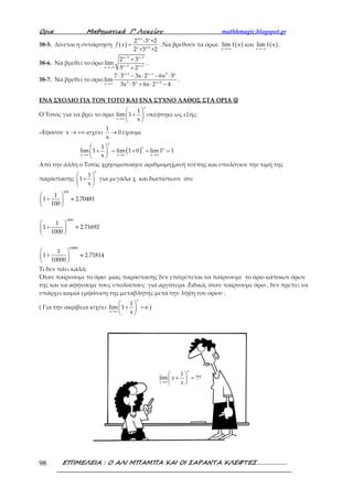Ορια Μαθηµατικά Γ’ Λυκείου mathhmagic.blogspot.gr
ΕΠΙΜΕΛΕΙΑ : Ο ΑΛΙ ΜΠΑΜΠΑ ΚΑΙ ΟΙ ΣΑΡΑΝΤΑ ΚΛΕΦΤΕΣ……………….98
38-5. Δίνεται η συνάρτηση ( )
x+1 x
x x+1
2 -3 +2
2 +3 +2
f x = . Να βρεθούν τα όρια: ( ) ( )x x
lim f x και lim f x
→+∞ →−∞
.
38-6. Να βρεθεί το όριο
x 3 x 1
x 2 x 1x
2 3
lim
5 2
+ −
+ +→−∞
+
+
.
38-7. Να βρεθεί το όριο
x 1 x 1 2 x
2 x x 2x
7 3 3x 2 6x 5
lim
3x 5 6x 2 4
+ −
+→∞
⋅ − ⋅ − ⋅
⋅ + ⋅ −
.
ΕΝΑ ΣΧΟΛΙΟ ΓΙΑ ΤΟΝ ΤΟΤΟ ΚΑΙ ΕΝΑ ΣΥΧΝΟ ΛΑΘΟΣ ΣΤΑ ΟΡΙΑ ☺☺☺☺
Ο Τοτός για να βρει το όριο
→∞
 
+ 
 
x
x
1
lim 1
x
σκέφτηκε ως εξής:
«Εφόσον → +∞x ισχύει →
1
0
x
έχουμε
( )→∞ →∞ →∞
 
+ = + = = 
 
x
x x
x x x
1
lim 1 lim 1 0 lim1 1
x
Από την άλλη ο Τοτός χρησιμοποίησε αριθμομηχανή τσέπης και υπολόγισε την τιμή της
παράστασης
 
+ 
 
x
1
1
x
για μεγάλα χ και διαπίστωσε ότι:
 
+ ≈ 
 
100
1
1 2.70481
100
 
+ ≈ 
 
1000
1
1 2.71692
1000
 
+ ≈ 
 
10000
1
1 2.71814
10000
Τι δεν πάει καλά;
Όταν παίρνουμε το όριο μιας παράστασης δεν επιτρέπεται να παίρνουμε το όριο κάποιων όρων
της και να αφήνουμε τους υπολοίπους για αργότερα .Ειδικά, όταν παίρνουμε όριο , δεν πρέπει να
υπάρχει καμία εμφάνιση της μεταβλητής μετά την λήψη του ορίου .
( Για την ακρίβεια ισχύει
→∞
 
+ = 
 
x
x
1
lim 1 e
x
)
1
lim ??
x
x
x
x→∞
 
+ = 
 
 