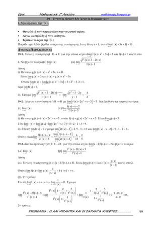 Ορια Μαθηµατικά Γ’ Λυκείου mathhmagic.blogspot.gr
ΕΠΙΜΕΛΕΙΑ : Ο ΑΛΙ ΜΠΑΜΠΑ ΚΑΙ ΟΙ ΣΑΡΑΝΤΑ ΚΛΕΦΤΕΣ………………. 99
39 ΕΥΡΕΣΗ ΟΡΙΟΥ ΜΕ ΧΡΗΣΗ ΒΟΗΘΗΤΙΚΗΣ
1. Εύρεση ορίου της ( )f x .
• Θέτω ( )h x την παράσταση του γνωστού ορίου.
• Λύνω ως προς ( )f x την ισότητα.
• Βρίσκω το όριο της ( )f x
Παράδειγμα1: Να βρεθεί το όριο της συνάρτησης f στη θέση x 1= , όταν ( )→
− + =
x 1
lim(f x) 5x 1 10 .
ΛΥΜΕΝΑ ΠΑΡΑΔΕΙΓΜΑΤΑ
39-1. Έστω η συνάρτηση f : R R→ για την οποία ισχύει ( )( ) ( )2
x 2
lim f x x 3x 3 και f x 1
→
− + = ≠ κοντά στο
2. Να βρείτε τα όρια ( ) ( ) ( )
( ) ( )
( )
2
x 2 x 2
f x 3 2f x
i lim f x ii lim
f x 1→ →
+ −
−
Λύση
i). Θέτουμε ( ) ( ) 2
g x f x x 3x, x R= − + ∈ .
Είναι ( ) ( ) ( ) 2
x 2
limg x 3 και f x g x x 3x
→
= = + −
Οπότε ( ) ( )( )2 2
x 2 x 2
lim f x lim g x x 3x 3 2 3 2 1
→ →
= + − = + − ⋅ = .
Άρα ( )x 2
limf x 1
→
= .
ii). Έχουμε
( ) ( )
( )
( )2 2y f x
x 2 y 1
f x 3 2f x y 3 2y 3
lim lim
f x 1 y 1 2
=
→ →
+ − + −
= = −
− −
.
39-2. Δίνεται η συνάρτηση f : R R→ με ( ) 2
x 1
lim f x 2x x 3 5
→
 − + − =  . Να βρεθούν τα παρακάτω όρια:
( ) ( ) ( )
( )
( )x 1 x 1
f x x 2
i lim f x ii lim
2f x 3→ →
− −
−
Λύση
i). Θέτουμε ( ) ( ) 2
g x f x 2x x 3= − + − , οπότε ( ) ( ) 2
f x g x 2x x 3= + − + . Είναι ( )x 1
limg x 5
→
= .
Τότε ( ) ( ) ( )2
x 1 x 1 x 1
lim f x limg x lim 2x x 3 5 2 1 3 9
→ → →
= + − + = + − + = .
ii). Επειδή ( )x 1
lim f x 9
→
= έχουμε ( ) ( )( )x 1 x 1
lim 2f x 3 2 9 3 15 και lim f x x 2 9 1 2 6
→ →
− = ⋅ − = − − = − − =   .
Οπότε είναι
( )
( )
( )
( )
x 1
x 1
x 1
lim f x x 2f x x 2 6 2
lim
2f x 3 lim 2f x 3 15 5
→
→
→
− − − −  
= = =
− −  
39-3. Δίνεται η συνάρτηση f : R R→ για την οποία ισχύει ( )x 2
lim x 2 f x 1
→
− = . Να βρείτε τα όρια:
( ) ( ) ( )
( ) ( )
( )
2
3x 2 x 2
f x 2f x 5
α lim f x β lim
f x 1→ →
− +
+
Λύση
(α). Έστω η συνάρτηση ( ) ( )g x x 2 f x ,x R= − ∈ . Είναι ( ) ( )
( )
x 2
g x
limg x 1 και f x
x 2→
= =
−
κοντά στο 2.
Οπότε ( ) ( ) ( )x 2 x 2
1
limf x limg x 1
x 2→ →
= ⋅ = ⋅ +∞ = +∞
−
.
(β). 1ος τρόπος:
Επειδή ( )x 2
limf x
→
= +∞ , είναι
( )x 2
1
lim 0
f x→
= . Έχουμε
( ) ( )
( )
( )
( ) ( )
( )
( )
( )
( ) ( )
( )
2
22 2
3x 2 x 2 x 2
3
3
3
2 5 2 5
f x 1 1
f x f xf x 2f x 5 f x f x1 1 0 0
lim lim lim 0 0
1f x 1 f x 1 01 1f x 1 f xf x
→ → →
 
− + − + 
− + − + = = ⋅ = ⋅ =
+ +  ++ 
 
.
2ος τρόπος:
 