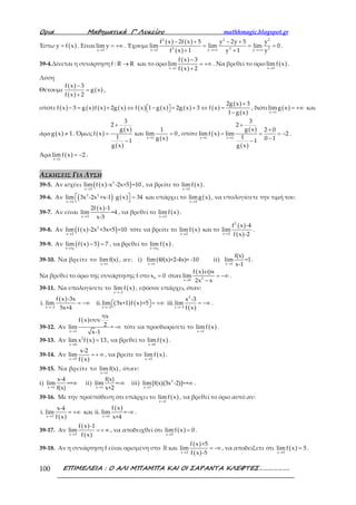 Ορια Μαθηµατικά Γ’ Λυκείου mathhmagic.blogspot.gr
ΕΠΙΜΕΛΕΙΑ : Ο ΑΛΙ ΜΠΑΜΠΑ ΚΑΙ ΟΙ ΣΑΡΑΝΤΑ ΚΛΕΦΤΕΣ……………….100
Έστω ( )y f x= . Είναι
x 2
lim y
→
= +∞ . Έχουμε
( ) ( )
( )
2 2 2
3 3 3x 2 y y
f x 2f x 5 y 2y 5 y
lim lim lim 0
f x 1 y 1 y→ →+∞ →+∞
− + − +
= = =
+ +
.
39-4.Δίνεται η συνάρτηση f : R R→ και το όριο
( )
( )x 1
f x 3
lim
f x 2→
−
= +∞
+
. Να βρεθεί το όριο ( )x 1
lim f x
→
.
Λύση
Θέτουμε
( )
( )
( )
f x 3
g x
f x 2
−
=
+
,
οπότε ( ) ( ) ( ) ( ) ( ) ( ) ( ) ( )
( )
( )
2g x 3
f x 3 g x f x 2g x f x 1 g x 2g x 3 f x
1 g x
+
− = + ⇔ − = + ⇔ =   −
, διότι ( )x 1
limg x
→
= +∞ και
άρα ( )g x 1≠ . Όμως ( )
( )
( )
( )x 1
3
2
g x 1
f x και lim 0
1 g x1
g x
→
+
= =
−
, οπότε ( )
( )
( )
x 1 x 1
3
2
g x 2 0
limf x lim 2
1 0 11
g x
→ →
+
+
= = = −
−−
.
Άρα ( )x 1
lim f x 2
→
= − .
ΑΣΚΗΣΕΙΣ ΓΙΑ ΛΥΣΗ
39-5. Αν ισχύει ( )( )2
x 2
lim f x -x -2x+5 =10
→
, να βρείτε το ( )x 2
limf x
→
.
39-6. Αν ( ) ( )3 2
x 2
lim 3x -2x +x-1 g x 34
→
 ⋅ =  και υπάρχει το ( )x 2
limg x
→
, να υπολογίσετε την τιμή του.
39-7. Αν είναι
( )
x 3
2f x -1
lim =4
x-3→
, να βρεθεί το ( )x 3
lim f x
→
.
39-8. Αν ( )( )2
x 2
lim f x -2x +3x+5 =10
→
τότε να βρείτε το ( )x 2
lim f x
→
και το
( )
( )
2
x 2
f x -4
lim
f x -2→
.
39-9. Αν ( )( )0x x
lim f x 5 7
→
− = , να βρεθεί το ( )
0x x
lim f x
→
.
39-10. Να βρείτε το
x 1
lim f(x)
→
, αν: i)
x 1
lim(4f(x)+2-4x)= -10
→
ii)
x 1
f(x)
lim =1
x-1→
.
Να βρεθεί το όριο της συνάρτησης f στο 0x 0= όταν
( )
2x 0
f x εφx
lim
2x x→
= −∞
−
.
39-11. Να υπολογίσετε το ( )x 2
lim f x
→−
, εφόσον υπάρχει, όταν:
( )
( ) ( )
( )
2
x 2 x 2 x 2
f x -3x x -3
i. lim ii.lim 3x+1 f x +5 iii.lim
5x+4 f x→− →− →−
= −∞ = +∞ = −∞   .
39-12. Αν
( )
x 1
πx
f x συν
2lim = -
x-1→
∞ τότε να προσδιορίσετε το ( )x 1
limf x
→
.
39-13. Αν ( )2
x 0
lim x f x 13
→
= , να βρεθεί το ( )x 0
lim f x
→
.
39-14. Αν
( )x 5
x-2
lim
f x→
=+ ∞ , να βρείτε το ( )x 5
limf x
→
.
39-15. Να βρείτε το
x 1
limf(x)
→
, όταν:
i)
x 1
x-4
lim =+
f(x)→
∞ ii)
x 1
f(x)
lim =-
x+2→
∞ iii) 2
x 1
lim[f(x)(3x -2)]=+
→
∞ .
39-16. Με την προϋπόθεση ότι υπάρχει το ( )x 1
limf x
→
, να βρεθεί το όριο αυτό αν:
( )
( )
x 1 x 1
f xx-4
i. lim και ii. lim =-
f x x+4→ →
= +∞ ∞ .
39-17. Αν
( )
( )x 5
f x -1
lim
f x→
=+ ∞ , να αποδειχθεί ότι ( )x 5
limf x 0
→
= .
39-18. Αν η συνάρτηση f είναι ορισμένη στο ℝ και
( )
( )x 2
f x +5
lim -
f x -5→
= ∞ , να αποδείξετε ότι ( )x 2
limf x 5
→
= .
 