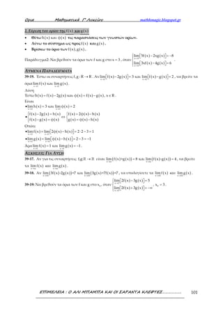 Ορια Μαθηµατικά Γ’ Λυκείου mathhmagic.blogspot.gr
ΕΠΙΜΕΛΕΙΑ : Ο ΑΛΙ ΜΠΑΜΠΑ ΚΑΙ ΟΙ ΣΑΡΑΝΤΑ ΚΛΕΦΤΕΣ………………. 101
2. Εύρεση του ορίου της ( )f x και ( )g x
• Θέτω ( ) ( )h x και φ x τις παραστάσεις των γνωστών ορίων.
• Λύνω το σύστημα ως προς ( )f x και ( )g x .
• Βρίσκω το όριο των ( ) ( )f x ,g x .
Παράδειγμα2: Να βρεθούν τα όρια των f και g στο x 3= , όταν
( ) ( )
( ) ( )
x 3
x 3
lim 5f x 2xg x 8
lim 3xf x 4g x 6
→
→
 − = −  

− =   
.
ΛΥΜΕΝΑ ΠΑΡΑΔΕΙΓΜΑΤΑ
39-19. Έστω οι συναρτήσεις f,g : R R→ . Αν ( ) ( ) ( ) ( )x 1 x 1
lim f x 2g x 3 και lim f x g x 2
→ →
− = − =       , να βρείτε τα
όρια ( ) ( )x 1 x 1
lim f x και limg x
→ →
.
Λύση
Έστω ( ) ( ) ( ) ( ) ( ) ( )h x f x 2g x και φ x f x g x , x R= − = − ∈ .
Είναι
( ) ( )
( ) ( ) ( )
( ) ( ) ( )
( ) ( ) ( )
( ) ( ) ( )
x 1 x 1
lim h x 3 και lim φ x 2
f x 2g x h x f x 2φ x h x
f x g x φ x g x φ x h x
→ →
• = =
 − = = −
• ⇔ 
− = = − 
Οπότε
( ) ( ) ( )
( ) ( ) ( )
x 1 x 1
x 1 x 1
limf x lim 2φ x h x 2 2 3 1
limg x lim φ x h x 2 3 1
→ →
→ →
• = − = ⋅ − =  
• = − = − = −  
Άρα ( ) ( )x 1 x 1
limf x 1 και limg x 1
→ →
= = − .
ΑΣΚΗΣΕΙΣ ΓΙΑ ΛΥΣΗ
39-17. Αν για τις συναρτήσεις f,g: →ℝ ℝ είναι ( ) ( )( ) ( ) ( )( )x α x α
lim f x +g x 8 και lim f x -g x 4
→ →
= = , να βρείτε
τα ( ) ( )x α x α
limf x limg x
→ →
και .
39-18. Αν ( ) ( )( ) ( ) ( )( )x 10 x 10
lim 3f x -2g x =7 και lim 3g x +7f x =7
→ →
, να υπολογίσετε τα ( ) ( )x 10 x 10
lim f x limg x
→ →
και .
39-19: Να βρεθούν τα όρια των f και g στο 0x , όταν
( ) ( )
( ) ( )
x 3
0
x 3
lim 2f x 3g x 5
, x 3
lim 2f x 3g x
→
→
 − =  
=
+ = −∞   
.
 