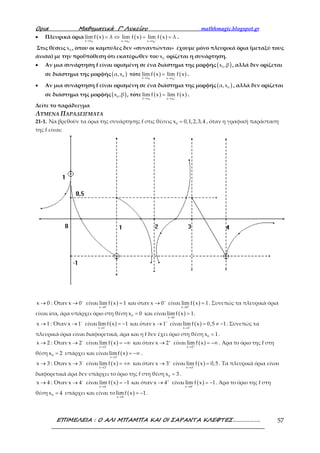 Ορια Μαθηµατικά Γ’ Λυκείου mathhmagic.blogspot.gr
ΕΠΙΜΕΛΕΙΑ : Ο ΑΛΙ ΜΠΑΜΠΑ ΚΑΙ ΟΙ ΣΑΡΑΝΤΑ ΚΛΕΦΤΕΣ………………. 57
• Πλευρικά όρια ( ) ( ) ( )
0 0 0x x x x x x
lim f x λ lim f x lim f x λ− +
→ → →
= ⇔ = = .
Στις θέσεις 0x , όπου οι καμπύλες δεν «συναντώνται» έχουμε μόνο πλευρικά όρια (μεταξύ τους
άνισα) με την προϋπόθεση ότι εκατέρωθεν του 0x ορίζεται η συνάρτηση.
• Αν μια συνάρτηση f είναι ορισμένη σε ένα διάστημα της μορφής ( )0x ,β , αλλά δεν ορίζεται
σε διάστημα της μορφής ( )0α,x τότε ( ) ( )
0 0x x x x
lim f x lim f x+
→ →
= .
• Αν μια συνάρτηση f είναι ορισμένη σε ένα διάστημα της μορφής ( )0α,x , αλλά δεν ορίζεται
σε διάστημα της μορφής ( )0x ,β , τότε ( ) ( )
0 0x x x x
lim f x lim f x−
→ →
= .
Δείτε το παράδειγμα
ΛΥΜΕΝΑ ΠΑΡΑΔΕΙΓΜΑΤΑ
21-1. Να βρεθούν τα όρια της συνάρτησης f στις θέσεις 0x 0,1,2,3,4= , όταν η γραφική παράσταση
της f είναι:
x 0→ : Όταν x 0−
→ είναι ( )
x 0
lim f x 1−
→
= και όταν x 0+
→ είναι ( )
x 0
lim f x 1+
→
= . Συνεπώς τα πλευρικά όρια
είναι ίσα, άρα υπάρχει όριο στη θέση 0x 0= και είναι ( )x 0
limf x 1
→
= .
x 1→ : Όταν x 1−
→ είναι ( )
x 1
lim f x 1−
→
= − και όταν x 1+
→ είναι ( )
x 1
lim f x 0,5 1+
→
= ≠ − . Συνεπώς τα
πλευρικά όρια είναι διαφορετικά, άρα και η f δεν έχει όριο στη θέση 0x 1= .
x 2→ : Όταν x 2−
→ είναι ( )
x 2
lim f x−
→
= −∞ και όταν x 2+
→ είναι ( )
x 2
lim f x+
→
= −∞ . Άρα το όριο της f στη
θέση 0x 2= υπάρχει και είναι ( )x 2
limf x
→
= −∞ .
x 3→ : Όταν x 3−
→ είναι ( )
x 3
lim f x−
→
= +∞ και όταν x 3+
→ είναι ( )
x 3
lim f x 0,5+
→
= . Τα πλευρικά όρια είναι
διαφορετικά άρα δεν υπάρχει το όριο της f στη θέση 0x 3= .
x 4→ : Όταν x 4−
→ είναι ( )
x 4
lim f x 1−
→
= − και όταν x 4+
→ είναι ( )
x 4
lim f x 1+
→
= − . Άρα το όριο της f στη
θέση 0x 4= υπάρχει και είναι το ( )x 4
limf x 1
→
= − .
 