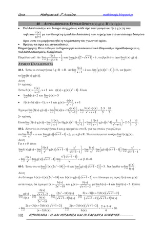 Ορια Μαθηµατικά Γ’ Λυκείου mathhmagic.blogspot.gr
ΕΠΙΜΕΛΕΙΑ : Ο ΑΛΙ ΜΠΑΜΠΑ ΚΑΙ ΟΙ ΣΑΡΑΝΤΑ ΚΛΕΦΤΕΣ……………….102
40 ΑΠΡΟΣΔΙΟΡΙΣΤΙΑ: ΕΥΡΕΣΗ ΟΡΙΟΥ ( ) ( )f x g x⋅ Ή ( ) ( )f x : g x
• Πολλαπλασιάζω και διαιρώ συγχρόνως κάθε όρο του γινομένου ( ) ( )f x g x⋅ ή του
πηλίκου
( )
( )
f x
g x
με τον διαιρέτη ή πολλαπλασιαστή που περιέχεται στο αντίστοιχο δοσμένο
όριο ώστε να μορφοποιηθεί η παράσταση του γνωστού ορίου.
• Βρίσκω τα όρια και αντικαθιστώ.
Παρατήρηση: Ότι επιθυμώ το δημιουργώ κατασκευαστικά (δομικά) με προσθαφαιρέσεις,
πολλαπλασιασμούς, διαιρέσεις).
Παράδειγμα1: Αν
( )
( )( )x 3 x 3
f x 1
lim και limg x 2 x 1 6
23 x 6→ →
= − + =
− +
, να βρεθεί το όριο ( ) ( )x 3
limf x g x
→
⋅ .
ΛΥΜΕΝΑ ΠΑΡΑΔΕΙΓΜΑΤΑ
40-1. Έστω οι συναρτήσεις f,g : R R→ . Αν
( )
( )( )3
x 1 x 1
f x
lim 2 και lim g x x 1 5
x 1→ →
 = − = −
, να βρείτε
το ( ) ( )( )x 1
lim f x g x
→
⋅ .
Λύση
1ος τρόπος:
Έστω ( )
( )
( ) ( )( )3f x
h x , x 1 και φ x g x x 1
x 1
= ≠ = −
−
. Είναι
• ( ) ( )x 1 x 1
lim h x 2 και lim φ x 5
→ →
= =
• ( ) ( )( ) ( )
( )
3
φ x
f x h x x 1 , x 1 και g x , x 1
x 1
= − ≠ = ≠
−
Έχουμε ( ) ( )( ) ( )( )
( ) ( ) ( )
3 2x 1 x 1 x 1
φ x h x φ x 2 5 10
lim f x g x lim h x x 1 lim
x 1 x x 1 3 3→ → →
⋅ ⋅ 
⋅ = − = = = 
− + + 
.
2ος τρόπος
Είναι ( ) ( )( )
( )
( ) ( )( )
( )
( )( )3 3
3 2x 1 x 1 x 1
f x f x1 1 1 10
lim f x g x lim x-1 g x x -1 lim g x x -1 2 5
x-1 x -1 x 1 x +x+1 3 3→ → →
   
⋅ = = ⋅ = ⋅ =   
−   
.
40-2. Δίνονται οι συναρτήσεις f και g ορισμένες στο R, για τις οποίες γνωρίζουμε
ότι
( )
( )( )2x 0 x 0
f x
lim α και limg x x 1 1 β, με α,β R
x→ →
= + − = ∈ . Να υπολογιστεί το όριο ( ) ( )x 0
lim f x g x
→
.
Λύση
Για x 0≠ είναι
( ) ( )
( )
( )( ) ( )
( )( )
( )
( )( )
( )
2 2
2 2x 0 x 0 x 0 x 0 x 0
2
2x 0 x 0 x 0
f x f xx x
limf x g x lim g x x 1 1 lim lim g x x 1 1 lim
x xx 1 1 x 1 1
x x 1 1f x
lim limg x x 1 1 lim α β 0 0.
x x
→ → → → →
→ → →
   = ⋅ + − ⋅ = ⋅ + − ⋅ =   + − + − 
+ −
= ⋅ + − ⋅ = ⋅ ⋅ =
40-3. Έστω ότι το ( )( ) ( )( )2
x 3 x 3
lim f x 2x 18 4 και lim g x x 1 2 5
→ →
  − = + − =   
. Να βρεθεί το
( )
( )x 3
g x
lim
f x→
.
Λύση
Αν θέσουμε ( ) ( )( ) ( ) ( )( )2
h x f x 2x 18 και δ x g x x 1 2= − = + − και λύσουμε ως προς ( ) ( )f x και g x
αντίστοιχα, θα έχουμε ( )
( )
( )
( )
2
h x δ x
f x και g x
2x 18 x 1 2
= =
− + −
με ( ) ( )x 3 x 3
lim h x 4 και lim δ x 5
→ →
= = . Οπότε
( )
( )
( )
( )
( ) ( )
( ) ( )
( )( ) ( )( )
( )( ) ( )
( )( ) ( )( )
( ) ( )
( ) ( )( )
( )
2
x 3 x 3 x 3 x 3
2
x 3 x 3
δ x
2 x 3 x 3 δ x x 1 22x 18 δ xg x x 1 2lim lim lim lim
h xf x x 1 2 h x x 1 2 x 1 2 h x
2x 18
2 x 3 x 3 δ x x 1 2 2 x 3 δ x x 1 2 2 6 5 4
lim lim 60.
x 3 h x h x 4
→ → → →
→ →
− + + +−+ −= = = =
+ − + − + +
−
− + + + + + + ⋅ ⋅ ⋅
= = = =
−
 