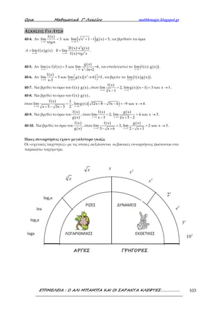 Ορια Μαθηµατικά Γ’ Λυκείου mathhmagic.blogspot.gr
ΕΠΙΜΕΛΕΙΑ : Ο ΑΛΙ ΜΠΑΜΠΑ ΚΑΙ ΟΙ ΣΑΡΑΝΤΑ ΚΛΕΦΤΕΣ………………. 103
ΑΣΚΗΣΕΙΣ ΓΙΑ ΛΥΣΗ
40-4. Αν
( )
( ) ( )2
x 0 x 0
f x
lim 3 και lim x 1 1 g x 5
xημx→ →
= + − = , να βρεθούν τα όρια
( ) ( )
( ) ( )
( )
4
2x 0 x 0
2f x -x g x
lim f x g x lim
f x +ημ x→ →
= =A B .
40-5. Αν ( ) ( )
( )
2x 1 x 1
g x
lim x-1 f x 5 και lim =4
x -3x+2→ →
= , να υπολογιστεί το ( ) ( )( )x 1
lim f x g x
→
⋅ .
40-6. Αν
( )
( )( )2
x 3 x 3
f x
lim 5 και lim g x x -x-6 =3
x-3→ →
 =   , να βρείτε το ( ) ( )( )x 3
lim f x g x
→
.
40-7. Να βρεθεί το όριο του ( ) ( )f x g x⋅ , όταν
( )
( )( )3x 1 x 1
f x
lim 2, limg x x 1 3 και x 1
x 1→ →
= − = →
−
.
40-8. Να βρεθεί το όριο του ( ) ( )f x g x⋅ ,
όταν
( )
( )( )x 4 x 4
f x 1
lim , limg x 12x 8 5x 4 9 και x 4
2x 5 3x 3→ →
= + − − = − →
+ − −
.
40-9. Να βρεθεί το όριο του
( )
( )
f x
g x
, όταν
( ) ( )
3x 3 x 3
f x g x
lim 2, lim 4 και x 3
x 3 x 5 2→ →
= = →
− + −
.
40-10. Να βρεθεί το όριο του
( )
( )
f x
g x
, όταν
( ) ( )
x 3 x 3
f x g x
lim 3, lim 2 και x 3
3 x 6 2 x 1→ →
= = →
− + − +
.
Ποιες συναρτήσεις έχουν μεγαλύτερο γκάζι;
Οι «σχετικές ταχύτητες» με τις οποίες αυξάνονται οι βασικές συναρτήσεις φαίνονται στο
παρακάτω ταχύμετρο.
 