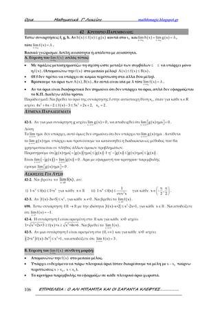 Ορια Μαθηµατικά Γ’ Λυκείου mathhmagic.blogspot.gr
ΕΠΙΜΕΛΕΙΑ : Ο ΑΛΙ ΜΠΑΜΠΑ ΚΑΙ ΟΙ ΣΑΡΑΝΤΑ ΚΛΕΦΤΕΣ……………….106
42 ΚΡΙΤΗΡΙΟ ΠΑΡΕΜΒΟΛΗΣ
Έστω συναρτήσεις f, g, h. Αν ( ) ( ) ( )h x f x g x≤ ≤ κοντά στο 0x και ( ) ( )
0 0x x x x
lim h x lim g x λ
→ →
= = ,
τότε ( )
0x x
lim f x λ
→
= .
Βασικό γνώρισμα: Διπλή ανισότητα ή απόλυτο με ανισότητα.
Α. Εύρεση του ( )
0x x
lim f x
→
απλός τύπος:
• Με πράξεις μετασχηματίζω τη σχέση ώστε μεταξύ των συμβόλων ≤ ≤ να υπάρχει μόνο
η ( )f x . (Απομονώνω την ( )f x στο μεσαίο μέλος) ( ) ( ) ( )A x f x B x≤ ≤ .
• (Η f δεν πρέπει να υπάρχει σε καμία περίπτωση στα άλλα δύο μέλη).
• Βρίσκουμε τα όρια των ( ) ( )A x ,B x . Αν αυτά είναι ίσα με λ τότε ( )
0x x
lim f x λ
→
= .
• Αν τα όρια είναι διαφορετικά δεν σημαίνει ότι δεν υπάρχει το όριο, απλά δεν εφαρμόζεται
το Κ.Π. Διαλέγω άλλο τρόπο.
Παράδειγμα1: Να βρεθεί το όριο της συνάρτησης f στην αντίστοιχη θέση 0x , όταν για κάθε x R∈
ισχύει ( )2 2
04x 6x 2 f x 3 5x 2x 2, x 2+ − ≤ − ≤ + + = .
ΛΥΜΕΝΑ ΠΑΡΑΔΕΙΓΜΑΤΑ
42-1. Αν για μια συνάρτηση g ισχύει ( )x
lim g x 0
→+∞
= , να αποδειχθεί ότι ( )x
lim g x ημx 0
→+∞
=   .
Λύση
Το
x
lim ημx
→+∞
δεν υπάρχει, αυτό όμως δεν σημαίνει ότι δεν υπάρχει το ( )x
lim g x ημx
→+∞
. Αντίθετα
το ( )x
lim g x ημx
→+∞
υπάρχει και προτείνουμε να κατανοηθεί η διαδικασία ως μέθοδος που θα
χρησιμοποιείται σε πλήθος άλλων όμοιων προβλημάτων.
Παρατηρούμε ότι ( ) ( ) ( ) ( ) ( ) ( )g x ημx g x ημx g x 1 η' g x g x ημx g x= ≤ ⋅ − ≤ ≤ .
Είναι ( )( ) ( )x x
lim g x lim g x 0
→+∞ →+∞
− = = . Άρα με εφαρμογή του κριτηρίου παρεμβολής
έχουμε ( )x
lim g x ημx 0
→+∞
=   .
ΑΣΚΗΣΕΙΣ ΓΙΑ ΛΥΣΗ
42-2. Να βρείτε το
x 0
limf(x)
→
, αν:
i) 2 2
1-x f(x) 1+x≤ ≤ για κάθε x∈ℝ ii) 4
2
1
1-x f(x)
συν x
≤ ≤ για κάθε
π π
x - ,
2 2
 
∈ 
 
.
42-3. Αν ( ) 2
f x -3x+5 x≤ , για κάθε x 0≠ . Να βρεθεί το ( )x 0
limf x
→
.
698. Έστω συνάρτηση f: →ℝ ℝ με την ιδιότητα ( ) 2
f x -x+2 x -2x+1≤ , για κάθε x∈ ℝ . Να αποδείξετε
ότι ( )x 1
limf x 1
→
= − .
42-4. Η συνάρτηση f είναι ορισμένη στο ℝ και για κάθε x>0 ισχύει
( )2 2
1+ x +2x+3 f x +x x +4x+6≥ ≥ . Να βρεθεί το ( )x
lim f x
→+∞
.
42-5. Αν μια συνάρτηση f είναι ορισμένη στο ( )0,+∞ και για κάθε x>0 ισχύει
( ) ( )4 4 2
2+x f x -3x x +1≤ , να αποδείξετε ότι ( )x
lim f x 3
→+∞
= .
Β. Εύρεση του ( )
0x x
lim f x
→
σύνθετη μορφή:
• Απομονώνω την ( )f x στο μεσαίο μέλος.
• Υπάρχει ενδεχόμενο να πάρω πλευρικά όρια (όταν διαιρέσουμε τα μέλη με 0x x− παίρνω
περιπτώσεις 0 0x x , x x> < ).
• Το κριτήριο παρεμβολής το εφαρμόζω σε κάθε πλευρικό όριο χωριστά.
 