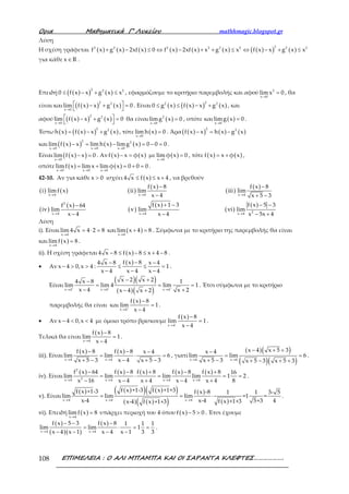 Ορια Μαθηµατικά Γ’ Λυκείου mathhmagic.blogspot.gr
ΕΠΙΜΕΛΕΙΑ : Ο ΑΛΙ ΜΠΑΜΠΑ ΚΑΙ ΟΙ ΣΑΡΑΝΤΑ ΚΛΕΦΤΕΣ……………….108
Λύση
Η σχέση γράφεται ( ) ( ) ( ) ( ) ( ) ( ) ( )( ) ( )
22 2 2 2 2 2 2 2
f x g x 2xf x 0 f x 2xf x x g x x f x x g x x+ − ≤ ⇔ − + + ≤ ⇔ − + ≤
για κάθε x R∈ .
Επειδή ( )( ) ( )
2 2 2
0 f x x g x x≤ − + ≤ , εφαρμόζουμε το κριτήριο παρεμβολής και αφού 2
x 0
lim x 0
→
= , θα
είναι και ( )( ) ( )
2 2
x 0
lim f x x g x 0
→
 − + =
 
. Είναι ( ) ( )( ) ( )
22 2
0 g x f x x g x≤ ≤ − + , και
αφού ( )( ) ( )
2 2
x 0
lim f x x g x 0
→
 − + =
 
θα είναι ( )2
x 0
limg x 0
→
= , οπότε και ( )x 0
limg x 0
→
= .
Έστω ( ) ( )( ) ( )
2 2
h x f x x g x= − + , τότε ( )x 0
lim h x 0
→
= . Άρα ( )( ) ( ) ( )
2 2
f x x h x g x− = −
και ( )( ) ( ) ( )
2 2
x 0 x 0 x 0
lim f x x lim h x limg x 0 0 0
→ → →
− = − = − = .
Είναι ( )( )x 0
lim f x x 0
→
− = . Αν ( ) ( )f x x φ x− = με ( )x 0
lim φ x 0
→
= , τότε ( ) ( )f x x φ x= + ,
οπότε ( ) ( )x 0 x 0 x 0
limf x lim x lim φ x 0 0 0
→ → →
= + = + = .
42-10. Αν για κάθε x 0> ισχύει ( )4 x f x x 4≤ ≤ + , να βρεθούν
( ) ( ) ( )
( )
( )
( )
( )
( )
( )
( )
( )
( )
x 4 x 4 x 4
2
2x 4 x 4 x 4
f x 8 f x 8
i limf x ii lim iii lim
x 4 x 5 3
f x 5 3f x 1 3f x 64
iv lim v lim vi lim
x 4 x 4 x 5x 4
→ → →
→ → →
− −
− + −
− −+ −−
− − − +
Λύση
i). Είναι
x 4
lim 4 x 4 2 8
→
= ⋅ = και ( )x 4
lim x 4 8
→
+ = . Σύμφωνα με το κριτήριο της παρεμβολής θα είναι
και ( )x 4
limf x 8
→
= .
ii). Η σχέση γράφεται ( )4 x 8 f x 8 x 4 8− ≤ − ≤ + − .
• Αν
( )f x 84 x 8 x 4
x 4 0,x 4 : 1
x 4 x 4 x 4
−− −
− > > ≤ ≤ =
− − −
.
Είναι
( )( )
( )( )x 4 x 4 x 4
x 2 x 24 x 8 1
lim lim 4 lim 1
x 4 x 2x 4 x 2
+ + +
→ → →
− +−
= = =
− +− +
. Έτσι σύμφωνα με το κριτήριο
παρεμβολής θα είναι και
( )
x 4
f x 8
lim 1
x 4+
→
−
=
−
.
• Αν x 4 0,x 4− < < με όμοιο τρόπο βρίσκουμε
( )
x 4
f x 8
lim 1
x 4−
→
−
=
−
.
Τελικά θα είναι
( )
x 4
f x 8
lim 1
x 4→
−
=
−
.
iii). Είναι
( ) ( )
x 4 x 4
f x 8 f x 8 x 4
lim lim 6
x 4x 5 3 x 5 3→ →
− − −
= ⋅ =
−+ − + −
, γιατί
( )( )
( )( )x 4 x 4
x 4 x 5 3x 4
lim lim 6
x 5 3 x 5 3 x 5 3→ →
− + +−
= =
+ − + − + +
.
iv). Είναι
( ) ( ) ( ) ( ) ( )2
2x 4 x 4 x 4 x 4
f x 64 f x 8 f x 8 f x 8 f x 8 16
lim lim lim lim 1 2
x 16 x 4 x 4 x 4 x 4 8→ → → →
− − + − +
= ⋅ = = =
− − + − +
.
v). Είναι
( ) ( )( ) ( )( )
( ) ( )( )
( )
( )x 4 x 4 x 4
f x +1-3 f x +1+3f x +1-3 f x -8 1 1 3- 5
lim lim lim =1 =
x-4 x-4 45+3f x +1+3x-4 f x +1+3→ → →
= = ⋅ .
vi). Επειδή ( )x 4
limf x 8
→
= υπάρχει περιοχή του 4 όπου ( )f x 5 0− > . Έτσι έχουμε
( )
( )( )
( )
x 4 x 4
f x 5 3 f x 8 1 1 1
lim lim 1
x 4 x 1 x 4 x 1 3 3→ →
− − −
= ⋅ = =
− − − −
.
 