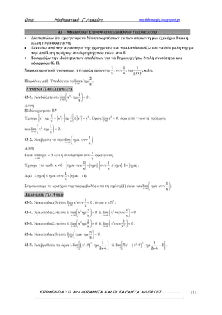 Ορια Μαθηµατικά Γ’ Λυκείου mathhmagic.blogspot.gr
ΕΠΙΜΕΛΕΙΑ : Ο ΑΛΙ ΜΠΑΜΠΑ ΚΑΙ ΟΙ ΣΑΡΑΝΤΑ ΚΛΕΦΤΕΣ………………. 111
43 ΜΗΔΕΝΙΚΗ ΕΠΙ ΦΡΑΓΜΕΝΗ (ΟΡΙΟ ΓΙΝΟΜΕΝΟΥ)
• Διαπιστώνω ότι έχω γινόμενο δύο συναρτήσεων εκ των οποίων η μία έχει όριο 0 και η
άλλη είναι φραγμένη.
• Ξεκινάω από την ανισότητα της φραγμένης και πολλαπλασιάζω και τα δύο μέλη της με
την απόλυτη τιμή της συνάρτησης που τείνει στο 0.
• Εφαρμόζω την ιδιότητα των απολύτων για να δημιουργήσω διπλή ανισότητα και
εφαρμόζω Κ. Π.
Χαρακτηριστικό γνώρισμα η ύπαρξη ορίων
( )
1 1 1
ημ , συν , ημ
x x g x
, κ.λπ.
Παράδειγμα1: Υπολόγισε το 2
x 0
2
lim x ημ
x→
.
ΛΥΜΕΝΑ ΠΑΡΑΔΕΙΓΜΑΤΑ
43-1. Να δείξετε ότι 2
x 0
1
lim x ημ 0
x→
 
⋅ = 
 
.
Λύση
Πεδίο ορισμού: R *
Έχουμε 2 2 2 21 1
x ημ x ημ x x
x x
⋅ = ⋅ ≤ = . Όμως 2
x 0
lim x 0
→
= , άρα από γνωστή πρόταση
και 2
x 0
1
lim x ημ 0
x→
 
⋅ = 
 
.
43-2. Να βρείτε το όριο
x 0
1
lim ημx συν
x→
 
⋅ 
 
.
Λύση
Είναι
x 0
lim ημx 0
→
= και η συνάρτηση
1
συν
x
φραγμένη.
Έχουμε για κάθε
1 1
x 0 ημx συν ημx συν ημx 1 ημx
x x
≠ ⋅ = ⋅ ≤ ⋅ = .
Άρα
1
ημx ημx συν ημx
x
− ≤ ⋅ ≤ (1).
Σύμφωνα με το κριτήριο της παρεμβολής από τη σχέση (1) είναι και
x 0
1
lim ημx συν
x→
 
⋅ 
 
.
ΑΣΚΗΣΕΙΣ ΓΙΑ ΛΥΣΗ
43-3. Να αποδειχθεί ότι ν
x 0
1
lim x συν 0
x→
= , όπου ν *
∈ ℕ .
43-4. Να αποδείξετε ότι 5 2
x 0 x 0
2 1
i. lim x ημ 0 ii. lim x +xσυν 0
x x→ →
   
= =   
   
.
43-5. Να αποδείξετε ότι 3 4
2x 0 x 0
2 3
i. lim x ημ 0 ii. lim x συν 0
x x→ →
   
= =   
   
.
43-6. Να αποδειχθεί ότι
x 0
π
lim ημx ημ 0
x→
 
⋅ = 
 
.
43-7. Να βρεθούν τα όρια ( ) ( )
4 42 2 2
x 3 x 3
1 1
i.lim x -9 ημ ii. lim 5x x -9 ημ 2
2x-6 2x-6→ →
   
⋅ − ⋅ −      
.
 