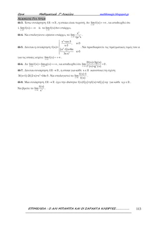 Ορια Μαθηµατικά Γ’ Λυκείου mathhmagic.blogspot.gr
ΕΠΙΜΕΛΕΙΑ : Ο ΑΛΙ ΜΠΑΜΠΑ ΚΑΙ ΟΙ ΣΑΡΑΝΤΑ ΚΛΕΦΤΕΣ………………. 113
ΑΣΚΗΣΕΙΣ ΓΙΑ ΛΥΣΗ
44-3. Έστω συνάρτηση f: →ℝ ℝ , η οποία είναι περιττή. Αν ( )
x 0
lim f x−
→
= +∞ , να αποδειχθεί ότι
( ) ( )x 0x 0
i. lim f x ii. το lim f x+ →→
= −∞ δεν υπάρχει.
44-4. Να υπολογίσετε εφόσον υπάρχει, το
2
4x 0
x
lim
ημ x→
.
44-5. Δίνεται η συνάρτηση ( )
( )
2
2
2
x +αx-3
, x<3
x-3
f x =
α -1 x+8α
x>3
3x-x






. Να προσδιορίσετε τις πραγματικές τιμές του α
για τις οποίες ισχύει: ( )x 3
limf x
→
= + ∞ .
44-6. Αν ( ) ( )x α x α
lim f x limg x
→ →
= =+ ∞ , να αποδειχθεί ότι
( ) ( )
( ) ( )2 2x α
2f x +3g x
lim 0
f x +g x→
= .
44-7. Δίνεται συνάρτηση f: →ℝ ℝ , η οποία για κάθε x∈ℝ ικανοποιεί τη σχέση
( ) ( ) 2
3f x+1 -2f 2-x =x +14x-5 . Να υπολογιστεί το
( )
( )x 0
f x -1
lim
f x→
.
44-8. Μια συνάρτηση f: →ℝ ℝ έχει την ιδιότητα ( ) ( ) ( ) ( )f x f y =yf x +xf y -xy για κάθε x,y ∈ ℝ .
Να βρείτε το
( )
3x 0
f x
lim
x→
.
 