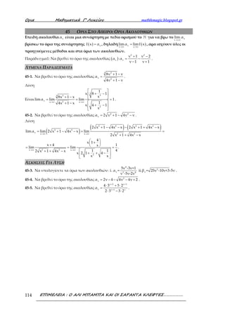 Ορια Μαθηµατικά Γ’ Λυκείου mathhmagic.blogspot.gr
ΕΠΙΜΕΛΕΙΑ : Ο ΑΛΙ ΜΠΑΜΠΑ ΚΑΙ ΟΙ ΣΑΡΑΝΤΑ ΚΛΕΦΤΕΣ……………….114
45 ΟΡΙΑ ΣΤΟ ΑΠΕΙΡΟ: ΟΡΙΑ ΑΚΟΛΟΥΘΙΩΝ
Επειδή ακολουθία να είναι μια συνάρτηση με πεδίο ορισμού το ℕ για να βρω το ν
ν
lim α
→+∞
βρίσκω το όριο της συνάρτησης ( ) xf x α= , δηλαδή ( )ν
ν x
limα limf x
→∞ →∞
= , άρα ισχύουν όλες οι
προηγούμενες μέθοδοι και στα όρια των ακολουθιών.
Παράδειγμα1: Να βρεθεί το όριο της ακολουθίας ( )να
2 2
ν
ν 1 ν 2
α
ν 1 ν 1
+ −
= −
− +
.
ΛΥΜΕΝΑ ΠΑΡΑΔΕΙΓΜΑΤΑ
45-1. Να βρεθεί το όριο της ακολουθίας
33
ν 2
8ν 1 ν
α
4ν 1 ν
+ −
=
+ −
.
Λύση
Είναι
3
333
ν 2x x
2
1
x 8 1
x8x 1 x
limα lim lim 1
14x 1 x
x 4 1
x
→∞ →∞
 
+ − 
+ −  = = =
 + −
+ − 
 
.
45-2. Να βρεθεί το όριο της ακολουθίας 2 2
να 2 ν 1 4ν ν= + − − .
Λύση
( )
( ) ( )2 2 2 2
2 2
ν 2 2x x
2 2x x
2
2 x 1 4x x 2 x 1 4x x
limα lim 2 x 1 4x x lim
2 x 1 4x x
4
x 1
x 4 1x
lim lim .
41 12 x 1 4x x
x 2 1 4
x x
→∞ →∞
→∞ →∞
+ − − − + + −
= + − − = =
+ + −
 + +  = = =
 + + −
+ + − 
 
ΑΣΚΗΣΕΙΣ ΓΙΑ ΛΥΣΗ
45-3. Να υπολογίσετε τα όρια των ακολουθιών:
4
2
ν ν3 4
5ν -3ν+1
i. α = ii.β = 25ν -10ν+3-5ν
ν -5ν-2ν
.
45-4. Να βρεθεί το όριο της ακολουθίας 2
να 2ν 4 4ν 4ν 2= − − − + .
45-5. Να βρεθεί το όριο της ακολουθίας
ν 2 ν 1
ν ν 1 ν
4 3 5 2
α
2 3 3 2
+ +
+
⋅ + ⋅
=
⋅ − ⋅
.
 