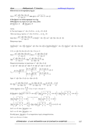 Ορια Μαθηµατικά Γ’ Λυκείου mathhmagic.blogspot.gr
ΕΠΙΜΕΛΕΙΑ : Ο ΑΛΙ ΜΠΑΜΠΑ ΚΑΙ ΟΙ ΣΑΡΑΝΤΑ ΚΛΕΦΤΕΣ………………. 117
6)Δινονται οι συναρτήσεις f,g με:
− + + +
=
− +
2
2
αx (β 3)x 2α β
f(x)
x 4x 3
και = + + − +2
g(x) x 2x 3 αx β
i) Να βρείτε τα πεδία ορισμού των f,g.
ii)Να βρείτε τις τιμές των α,β έτσι, ώστε:
α)
→
=
x 1
lim f(x) 2 β)
→+∞
=
x
lim g(x) 5
Λύση
i) Για την f αρκεί − + ≠ ⇔ ⇔ = −ℝ2
f
x 4x 3 0 ... A {1,3}
Όσο για την g πρέπει: + + ≥ ⇔ ⇔ = ℝ2
g
x 2x 3 0 .... A
ii)α) ( )
− + + +
= ⇔ − + = − + + +
− +
2
2 2
2
αx (β 3)x 2α β
f(x) f(x) x 4x 3 αx (β 3)x 2α β
x 4x 3
(1)
Παίρνουμε όρια .
( )( ) ( ) ( ) ( ) ( )→ → → → →
− + = − + + + ⇔ − + = − + + +2 2 2 2
x 1 x 1 x 1 x 1 x 1
lim f(x) x 4x 3 lim αx (β 3)x 2α β lim f(x) lim x 4x 3 lim αx (β 3)x 2α β
⋅ = − + + + ⇔ = − ⇔ =2 0 α (β 3) 2α β 0 3α 3 α 1
=− + + + − + + +
= ⇒ =
− + − +
2 2α 1
2 2
αx (β 3)x 2α β x (β 3)x 2 β
f(x) f(x)
x 4x 3 x 4x 3
→ →
− + + + − + + +
=
− −− +
2 2
2x 1 x 1
x (β 3)x 2 β x (β 3)x 2 β
lim lim
(x 1)(x 3)x 4x 3
(1)
Παραγοντοποιούμε το τριώνυμο − + + +2
x (β 3)x 2 β
∆ = + − + = + + − − = + + = +2 2 2 2
(β 3) 4(2 β) β 6β 9 8 4β β 2β 1 (β 1)
 + + +  + + +
 = ++ ± +  
= = ⇔ 
+ − ++ − +  =
 
2
2
1,2
2
β 3 (β 1) β 3 (β 1)
β 2β 3 (β 1) 2 2x
β 3 (β 1)2 β 3 (β 1) 1
22
Άρα − + + + = − − +2
x (β 3)x 2 β (x 1)(x β 2)
(1):
→ → →
− + + + − − − − − − −
= = =
− − − − − −
2
x 1 x 1 x 1
x (β 3)x 2 β (x 1)(x β 2) (x β 2) 1 β
lim lim lim
(x 1)(x 3) (x 1)(x 3) (x 3) 2
Αλλά
→
= ⇔
x 1
limf(x) 2
1 β
2 1 β 4 β 3
2
− −
= ⇔ − − = − ⇔ =
−
β) ( )2 2
x x x x
2 3 2 3
lim g(x) lim x 2x 3 αx β lim x (1 αx β lim x (1 αx β
x x x x→+∞ →+∞ →+∞ →+∞
   
= + + − + = + + − + = + + − + =   
   
   
x άρα τελικα x x
x x
x x x
2 3 2 3
lim x (1 αx β lim x (1 x β
x x x x
β β2 3 2 3
lim x (1 α lim x lim (1 α ( ) (1 α)
x x x x x x
→+∞ =
→+∞ →+∞
→+∞ →+∞ →+∞
   
+ + − + = + + − + =   
   
   
    
 + + − + = + + − + = +∞ ⋅ −   
    
    
Αν − >1 α 0 τότε
→+∞
= +∞
x
lim g(x)
Αν − <1 α 0 τότε
→+∞
= −∞
x
lim g(x)
Επειδή όμως
→+∞
=
x
lim g(x) 5 οι παραπάνω τιμές απορρίπτονται.
Αν − = ⇔ =1 α 0 α 1 τότε:
 