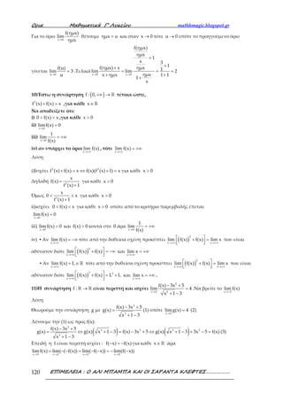 Ορια Μαθηµατικά Γ’ Λυκείου mathhmagic.blogspot.gr
ΕΠΙΜΕΛΕΙΑ : Ο ΑΛΙ ΜΠΑΜΠΑ ΚΑΙ ΟΙ ΣΑΡΑΝΤΑ ΚΛΕΦΤΕΣ……………….120
Για το όριο
→x 0
f(ημx)
lim
ημx
θέτουμε =ημx u και όταν →x 0 τότε →u 0 οπότε το προηγούμενο όριο
γίνεται
→
=
u 0
f(u)
lim 3
u
.Τελικά
→ →
+
++
= = =
+ +
+
x 0 x 0
f(ημx)
ημx
1
x 3
1f(ημx) x ημx 1lim lim 2
ημxx ημx 1 1
1
x
10)Έστω η συνάρτηση ( )+∞ → ℝf : 0, τέτοια ώστε,
+ =3
f (x) f(x) x ,για κάθε ∈ℝx
Να αποδείξετε ότι:
i) < <0 f(x) x ,για κάθε >x 0
ii)
→
=
x 0
limf(x) 0
iii)
→
= +∞
x 0
1
lim
f(x)
iv) αν υπάρχει το όριο
→+∞x
lim f(x) , τότε
→+∞
= +∞
x
lim f(x)
Λύση
i)Ισχύει + = ⇔ + =3 2
f (x) f(x) x f(x)(f (x) 1) x για κάθε >x 0
Δηλαδή =
+2
x
f(x)
f (x) 1
για κάθε >x 0
Όμως < <
+2
x
0 x
f (x) 1
για κάθε >x 0
ii)ισχύει < <0 f(x) x για κάθε >x 0 οπότε από το κριτήριο παρεμβολής έπεται:
→
=
x 0
limf(x) 0
iii)
→
=
x 0
limf(x) 0 και >f(x) 0 κοντά στο 0 άρα
→
= +∞
x 0
1
lim
f(x)
iv) ▪ Αν
→+∞
= −∞
x
lim f(x) τότε από την δοθείσα σχέση προκύπτει ( )→+∞ →+∞
 + =  
3
x x
lim f(x) f(x) lim x που είναι
αδύνατον διότι ( )→+∞
 + = −∞  
3
x
lim f(x) f(x) και
→+∞
= +∞
x
lim x
▪ Αν
→+∞
= ∈ ℝ
x
lim f(x) L τότε από την δοθείσα σχέση προκύπτει ( )→+∞ →+∞
 + =  
3
x x
lim f(x) f(x) lim x που είναι
αδύνατον διότι ( )→+∞
 + = +  
3 3
x
lim f(x) f(x) L L και
→+∞
= +∞
x
lim x .
11)Η συνάρτηση →ℝ ℝf : είναι περιττή και ισχύει
→
− +
=
+ −
2
x 2 3
f(x) 3x 5
lim 4
x 1 3
.Να βρείτε το
→−x 2
lim f(x)
Λύση
Θεωρούμε την συνάρτηση g με
− +
=
+ −
2
3
f(x) 3x 5
g(x)
x 1 3
(1) οπότε
→
=
x 2
limg(x) 4 (2)
Λύνουμε την (1) ως προς f(x):
( ) ( )− +
= ⇔ + − = − + ⇔ + − + − =
+ −
2
3 2 3 2
3
f(x) 3x 5
g(x) g(x) x 1 3 f(x) 3x 5 g(x) x 1 3 3x 5 f(x)
x 1 3
(3)
Επειδή η f είναι περιττή ισχύει : − = −f( x) f(x) για κάθε ∈ ℝx άρα
→ → → →
= − − = − − = − −
x 2 x 2 x 2 x 2
lim f(x) lim( ( f(x)) lim( f( x)) lim(f( x))
 